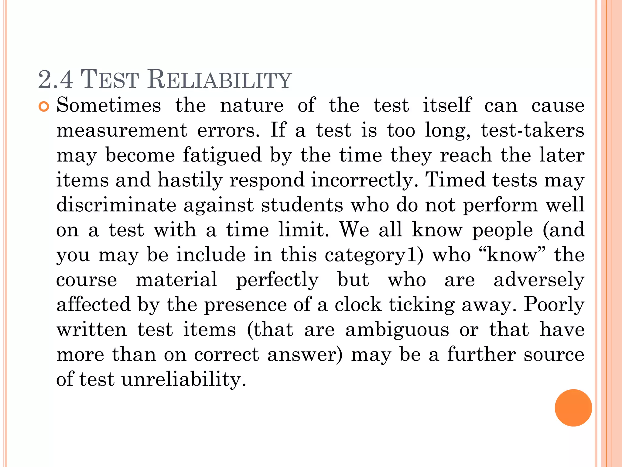 2.4 TEST RELIABILITY
 Sometimes the nature of the test itself can cause
measurement errors. If a test is too long, test-takers
may become fatigued by the time they reach the later
items and hastily respond incorrectly. Timed tests may
discriminate against students who do not perform well
on a test with a time limit. We all know people (and
you may be include in this category1) who “know” the
course material perfectly but who are adversely
affected by the presence of a clock ticking away. Poorly
written test items (that are ambiguous or that have
more than on correct answer) may be a further source
of test unreliability.
 