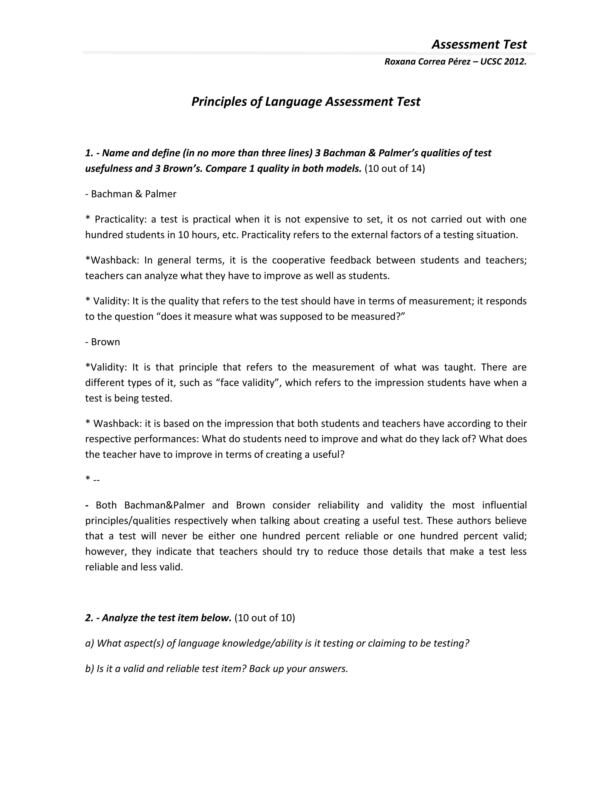 Assessment Test
                                                                     Roxana Correa Pérez – UCSC 2012.



                         Principles of Language Assessment Test


1. - Name and define (in no more than three lines) 3 Bachman & Palmer’s qualities of test
usefulness and 3 Brown’s. Compare 1 quality in both models. (10 out of 14)

- Bachman & Palmer

* Practicality: a test is practical when it is not expensive to set, it os not carried out with one
hundred students in 10 hours, etc. Practicality refers to the external factors of a testing situation.

*Washback: In general terms, it is the cooperative feedback between students and teachers;
teachers can analyze what they have to improve as well as students.

* Validity: It is the quality that refers to the test should have in terms of measurement; it responds
to the question “does it measure what was supposed to be measured?”

- Brown

*Validity: It is that principle that refers to the measurement of what was taught. There are
different types of it, such as “face validity”, which refers to the impression students have when a
test is being tested.

* Washback: it is based on the impression that both students and teachers have according to their
respective performances: What do students need to improve and what do they lack of? What does
the teacher have to improve in terms of creating a useful?

* --

- Both Bachman&Palmer and Brown consider reliability and validity the most influential
principles/qualities respectively when talking about creating a useful test. These authors believe
that a test will never be either one hundred percent reliable or one hundred percent valid;
however, they indicate that teachers should try to reduce those details that make a test less
reliable and less valid.



2. - Analyze the test item below. (10 out of 10)

a) What aspect(s) of language knowledge/ability is it testing or claiming to be testing?

b) Is it a valid and reliable test item? Back up your answers.
 