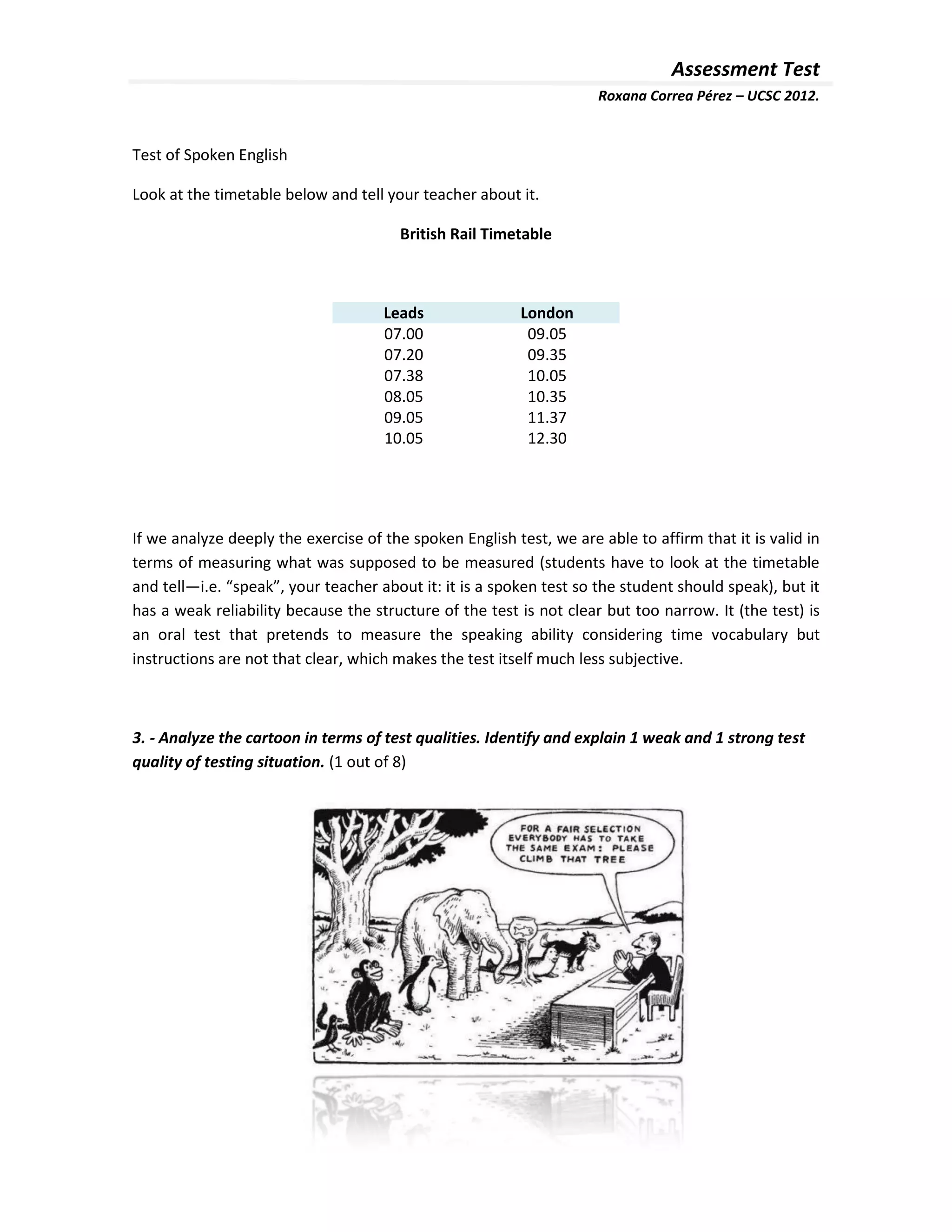 Assessment Test
                                                                     Roxana Correa Pérez – UCSC 2012.


Test of Spoken English

Look at the timetable below and tell your teacher about it.

                                        British Rail Timetable



                                     Leads                London
                                     07.00                 09.05
                                     07.20                 09.35
                                     07.38                 10.05
                                     08.05                 10.35
                                     09.05                 11.37
                                     10.05                 12.30




If we analyze deeply the exercise of the spoken English test, we are able to affirm that it is valid in
terms of measuring what was supposed to be measured (students have to look at the timetable
and tell—i.e. “speak”, your teacher about it: it is a spoken test so the student should speak), but it
has a weak reliability because the structure of the test is not clear but too narrow. It (the test) is
an oral test that pretends to measure the speaking ability considering time vocabulary but
instructions are not that clear, which makes the test itself much less subjective.



3. - Analyze the cartoon in terms of test qualities. Identify and explain 1 weak and 1 strong test
quality of testing situation. (1 out of 8)
 