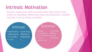 Intrinsic Motivation
Intrinsic motivation refers to motivation that comes from
inside an individual rather than from any external or outside
rewards, such as money or grades.
 