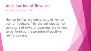 Anticipation of Rewards
Incentive –Encourage -Exite
Human beings are universally driven to
act, or “behave,” by the anticipation of
some sort of reward. Learners are driven
to perform by the promise of positive
reinforcement
 