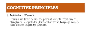 COGNITIVE PRINCIPLES
3. Anticipation of Rewards
• Learners are driven by the anticipation of rewards. These may be
“tangible or intangible, long term or short term”. Language learners
need a reason to learn the language.
 