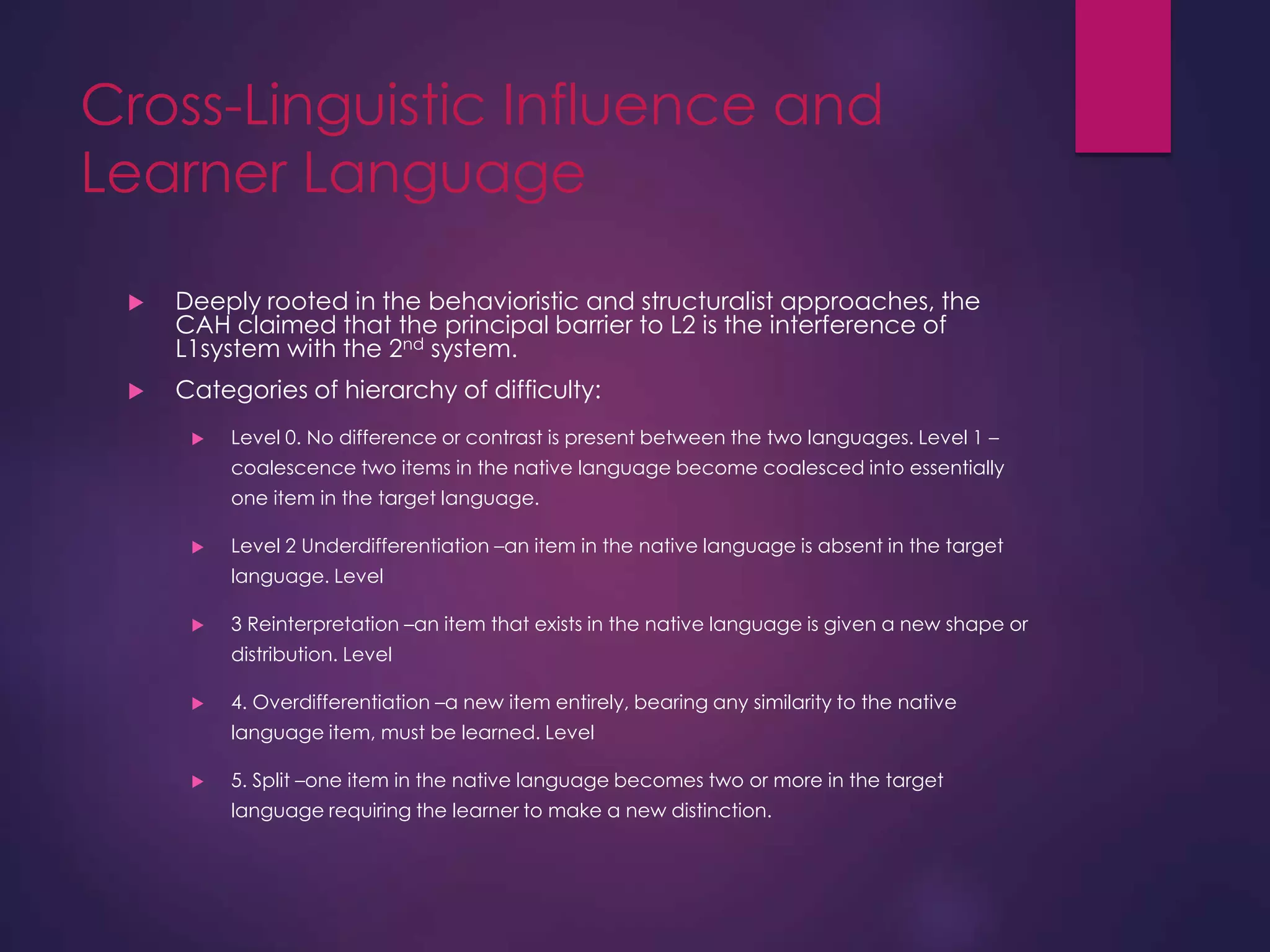 Cross-Linguistic Influence and
Learner Language
 Deeply rooted in the behavioristic and structuralist approaches, the
CAH claimed that the principal barrier to L2 is the interference of
L1system with the 2nd system.
 Categories of hierarchy of difficulty:
 Level 0. No difference or contrast is present between the two languages. Level 1 –
coalescence two items in the native language become coalesced into essentially
one item in the target language.
 Level 2 Underdifferentiation –an item in the native language is absent in the target
language. Level
 3 Reinterpretation –an item that exists in the native language is given a new shape or
distribution. Level
 4. Overdifferentiation –a new item entirely, bearing any similarity to the native
language item, must be learned. Level
 5. Split –one item in the native language becomes two or more in the target
language requiring the learner to make a new distinction.
 