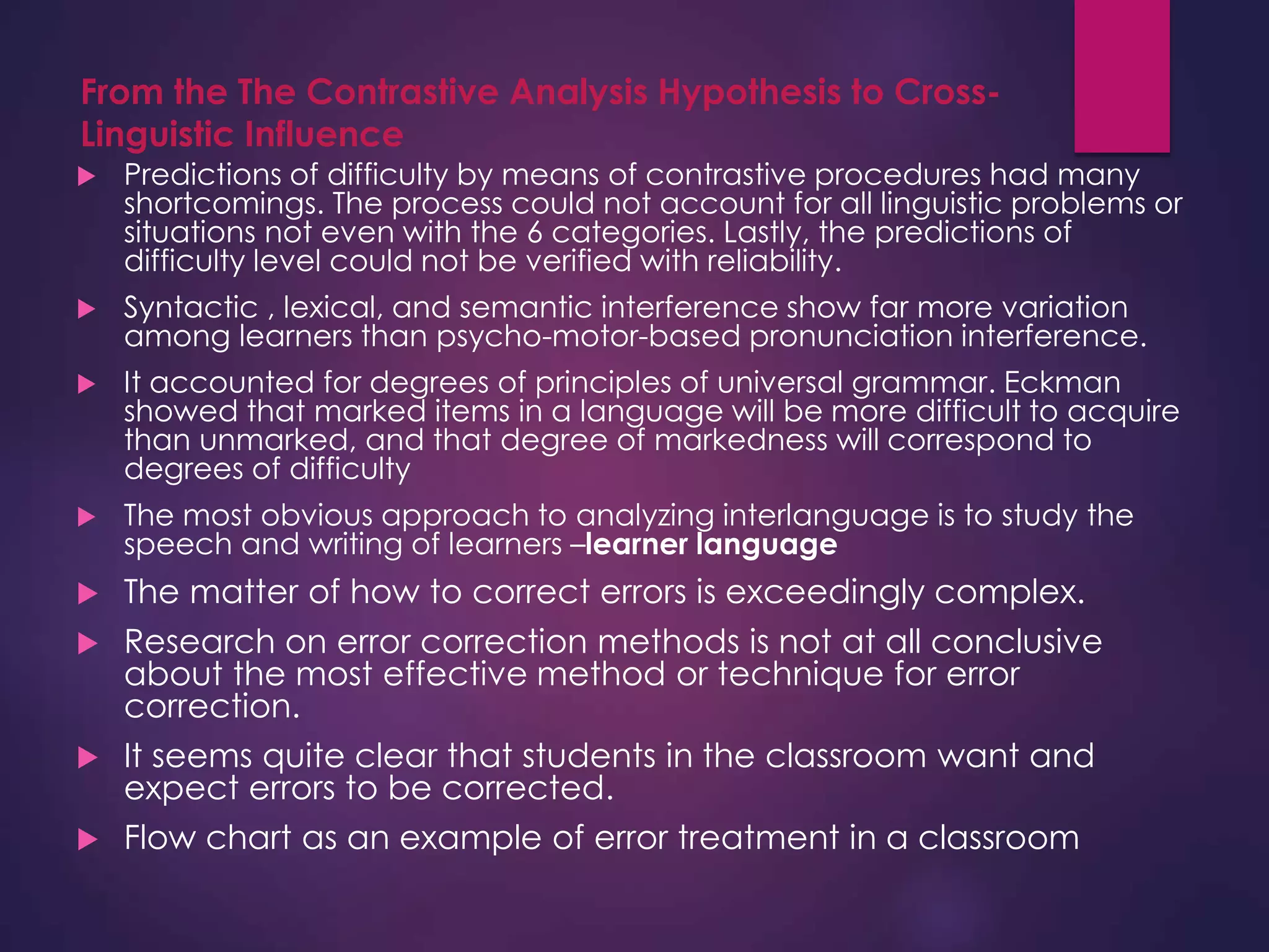 From the The Contrastive Analysis Hypothesis to Cross-
Linguistic Influence
 Predictions of difficulty by means of contrastive procedures had many
shortcomings. The process could not account for all linguistic problems or
situations not even with the 6 categories. Lastly, the predictions of
difficulty level could not be verified with reliability.
 Syntactic , lexical, and semantic interference show far more variation
among learners than psycho-motor-based pronunciation interference.
 It accounted for degrees of principles of universal grammar. Eckman
showed that marked items in a language will be more difficult to acquire
than unmarked, and that degree of markedness will correspond to
degrees of difficulty
 The most obvious approach to analyzing interlanguage is to study the
speech and writing of learners –learner language
 The matter of how to correct errors is exceedingly complex.
 Research on error correction methods is not at all conclusive
about the most effective method or technique for error
correction.
 It seems quite clear that students in the classroom want and
expect errors to be corrected.
 Flow chart as an example of error treatment in a classroom
 