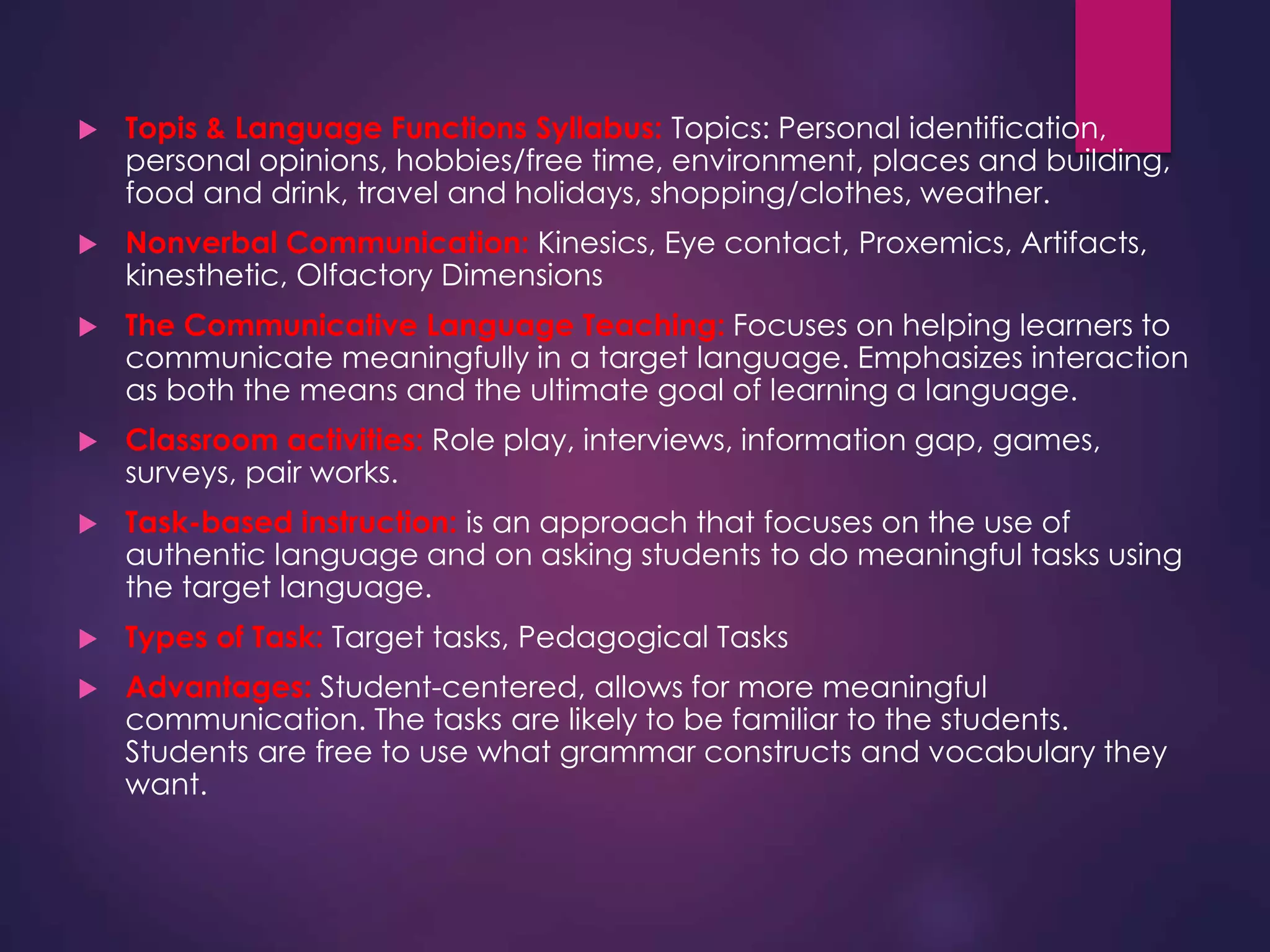  Topis & Language Functions Syllabus: Topics: Personal identification,
personal opinions, hobbies/free time, environment, places and building,
food and drink, travel and holidays, shopping/clothes, weather.
 Nonverbal Communication: Kinesics, Eye contact, Proxemics, Artifacts,
kinesthetic, Olfactory Dimensions
 The Communicative Language Teaching: Focuses on helping learners to
communicate meaningfully in a target language. Emphasizes interaction
as both the means and the ultimate goal of learning a language.
 Classroom activities: Role play, interviews, information gap, games,
surveys, pair works.
 Task-based instruction: is an approach that focuses on the use of
authentic language and on asking students to do meaningful tasks using
the target language.
 Types of Task: Target tasks, Pedagogical Tasks
 Advantages: Student-centered, allows for more meaningful
communication. The tasks are likely to be familiar to the students.
Students are free to use what grammar constructs and vocabulary they
want.
 