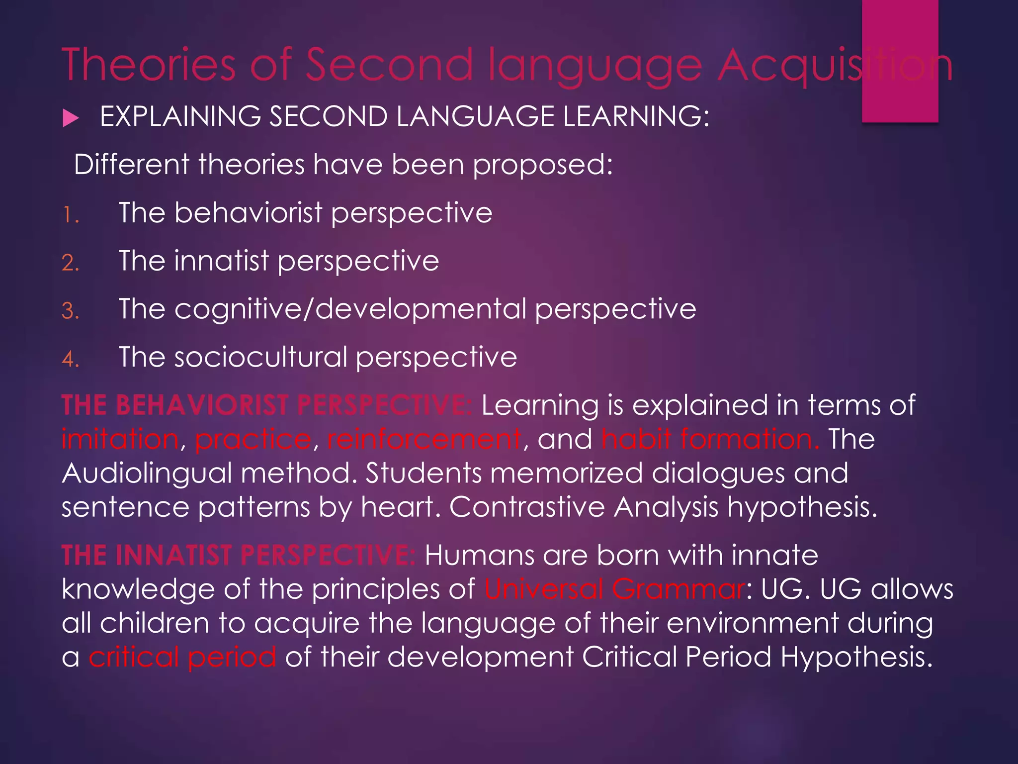 Theories of Second language Acquisition
 EXPLAINING SECOND LANGUAGE LEARNING:
Different theories have been proposed:
1. The behaviorist perspective
2. The innatist perspective
3. The cognitive/developmental perspective
4. The sociocultural perspective
THE BEHAVIORIST PERSPECTIVE: Learning is explained in terms of
imitation, practice, reinforcement, and habit formation. The
Audiolingual method. Students memorized dialogues and
sentence patterns by heart. Contrastive Analysis hypothesis.
THE INNATIST PERSPECTIVE: Humans are born with innate
knowledge of the principles of Universal Grammar: UG. UG allows
all children to acquire the language of their environment during
a critical period of their development Critical Period Hypothesis.
 