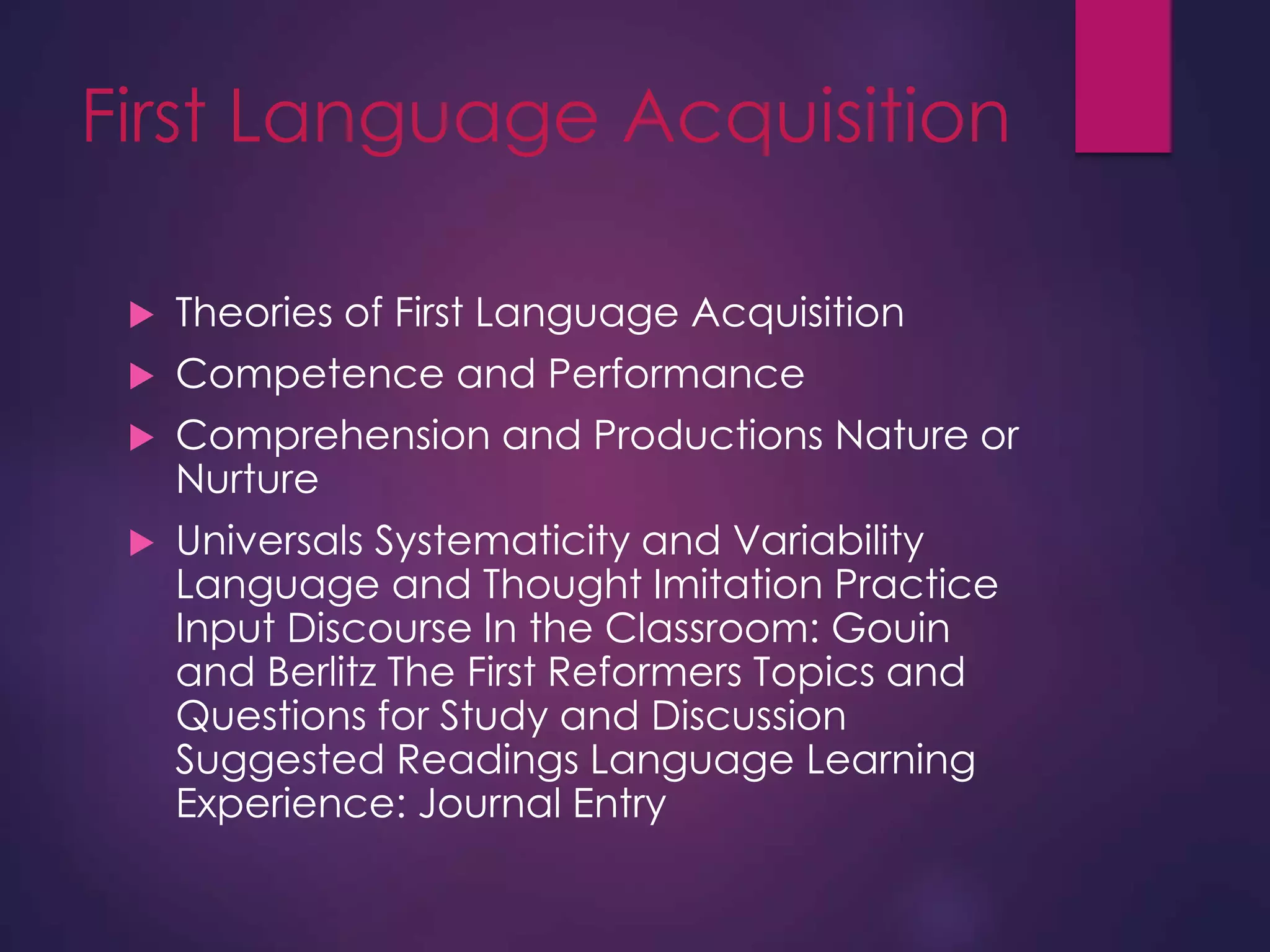 First Language Acquisition
 Theories of First Language Acquisition
 Competence and Performance
 Comprehension and Productions Nature or
Nurture
 Universals Systematicity and Variability
Language and Thought Imitation Practice
Input Discourse In the Classroom: Gouin
and Berlitz The First Reformers Topics and
Questions for Study and Discussion
Suggested Readings Language Learning
Experience: Journal Entry
 