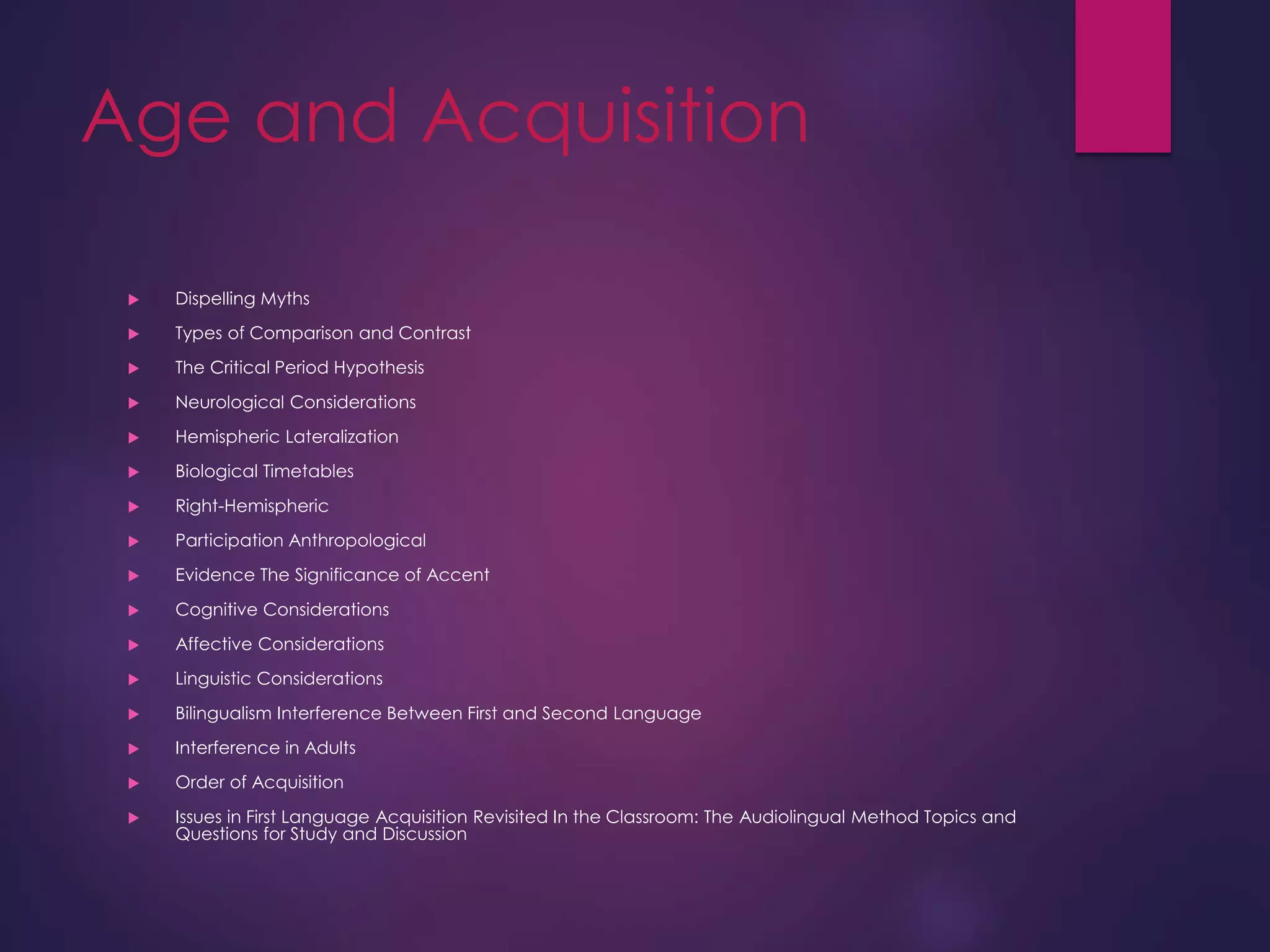 Age and Acquisition
 Dispelling Myths
 Types of Comparison and Contrast
 The Critical Period Hypothesis
 Neurological Considerations
 Hemispheric Lateralization
 Biological Timetables
 Right-Hemispheric
 Participation Anthropological
 Evidence The Significance of Accent
 Cognitive Considerations
 Affective Considerations
 Linguistic Considerations
 Bilingualism Interference Between First and Second Language
 Interference in Adults
 Order of Acquisition
 Issues in First Language Acquisition Revisited In the Classroom: The Audiolingual Method Topics and
Questions for Study and Discussion
 