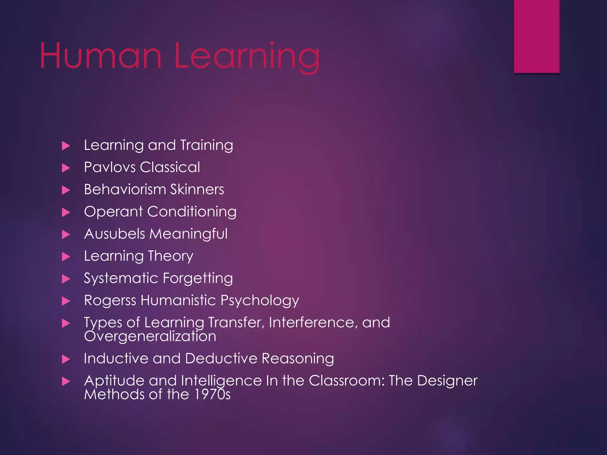 Human Learning
 Learning and Training
 Pavlovs Classical
 Behaviorism Skinners
 Operant Conditioning
 Ausubels Meaningful
 Learning Theory
 Systematic Forgetting
 Rogerss Humanistic Psychology
 Types of Learning Transfer, Interference, and
Overgeneralization
 Inductive and Deductive Reasoning
 Aptitude and Intelligence In the Classroom: The Designer
Methods of the 1970s
 