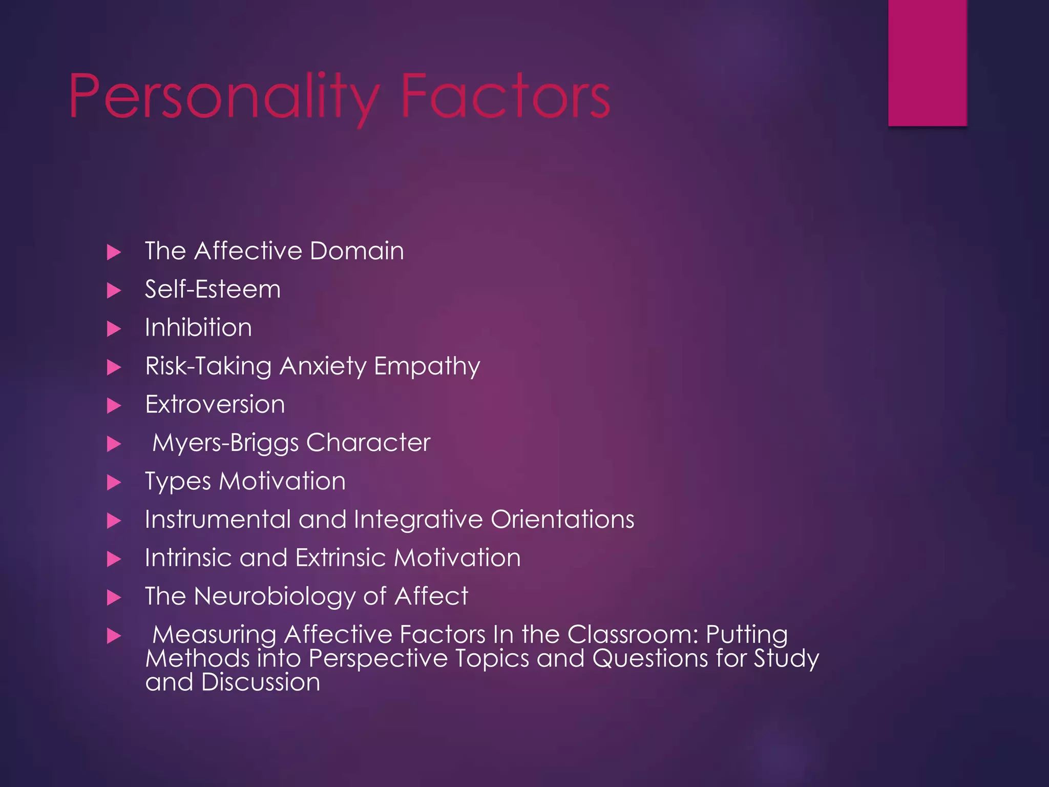 Personality Factors
 The Affective Domain
 Self-Esteem
 Inhibition
 Risk-Taking Anxiety Empathy
 Extroversion
 Myers-Briggs Character
 Types Motivation
 Instrumental and Integrative Orientations
 Intrinsic and Extrinsic Motivation
 The Neurobiology of Affect
 Measuring Affective Factors In the Classroom: Putting
Methods into Perspective Topics and Questions for Study
and Discussion
 