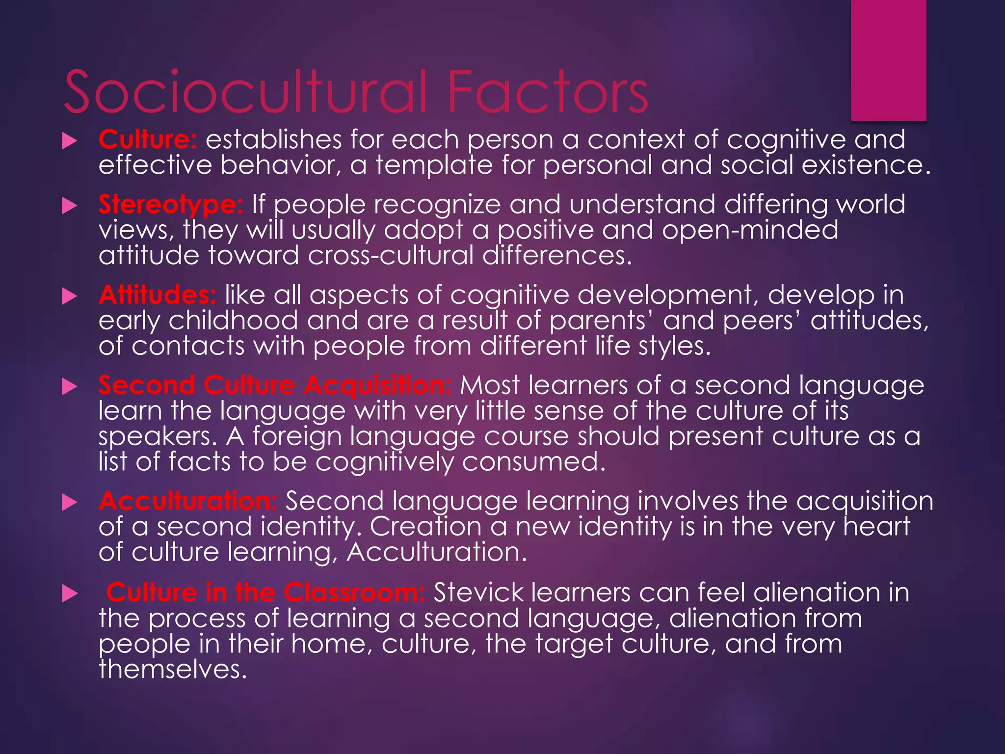 Sociocultural Factors
 Culture: establishes for each person a context of cognitive and
effective behavior, a template for personal and social existence.
 Stereotype: If people recognize and understand differing world
views, they will usually adopt a positive and open-minded
attitude toward cross-cultural differences.
 Attitudes: like all aspects of cognitive development, develop in
early childhood and are a result of parents’ and peers’ attitudes,
of contacts with people from different life styles.
 Second Culture Acquisition: Most learners of a second language
learn the language with very little sense of the culture of its
speakers. A foreign language course should present culture as a
list of facts to be cognitively consumed.
 Acculturation: Second language learning involves the acquisition
of a second identity. Creation a new identity is in the very heart
of culture learning, Acculturation.
 Culture in the Classroom: Stevick learners can feel alienation in
the process of learning a second language, alienation from
people in their home, culture, the target culture, and from
themselves.
 