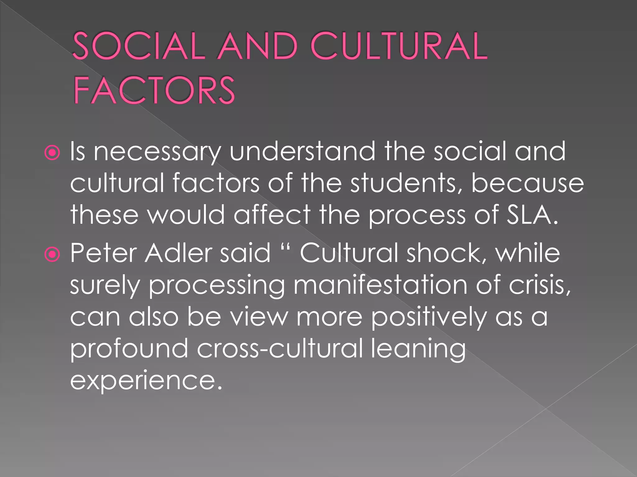  Is necessary understand the social and
cultural factors of the students, because
these would affect the process of SLA.
 Peter Adler said “ Cultural shock, while
surely processing manifestation of crisis,
can also be view more positively as a
profound cross-cultural leaning
experience.
 
