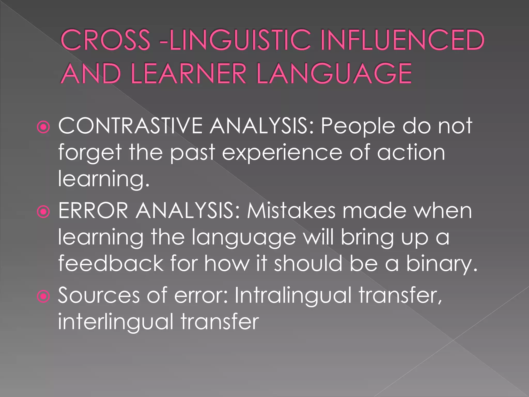  CONTRASTIVE ANALYSIS: People do not
forget the past experience of action
learning.
 ERROR ANALYSIS: Mistakes made when
learning the language will bring up a
feedback for how it should be a binary.
 Sources of error: Intralingual transfer,
interlingual transfer
 