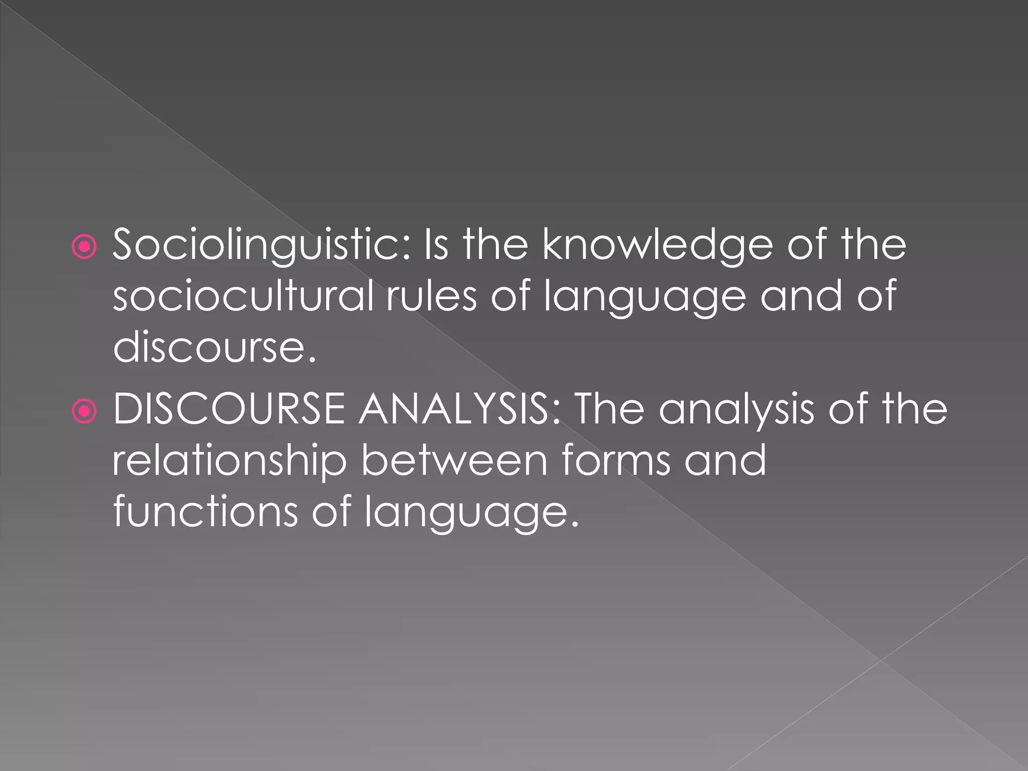  Sociolinguistic: Is the knowledge of the
sociocultural rules of language and of
discourse.
 DISCOURSE ANALYSIS: The analysis of the
relationship between forms and
functions of language.
 