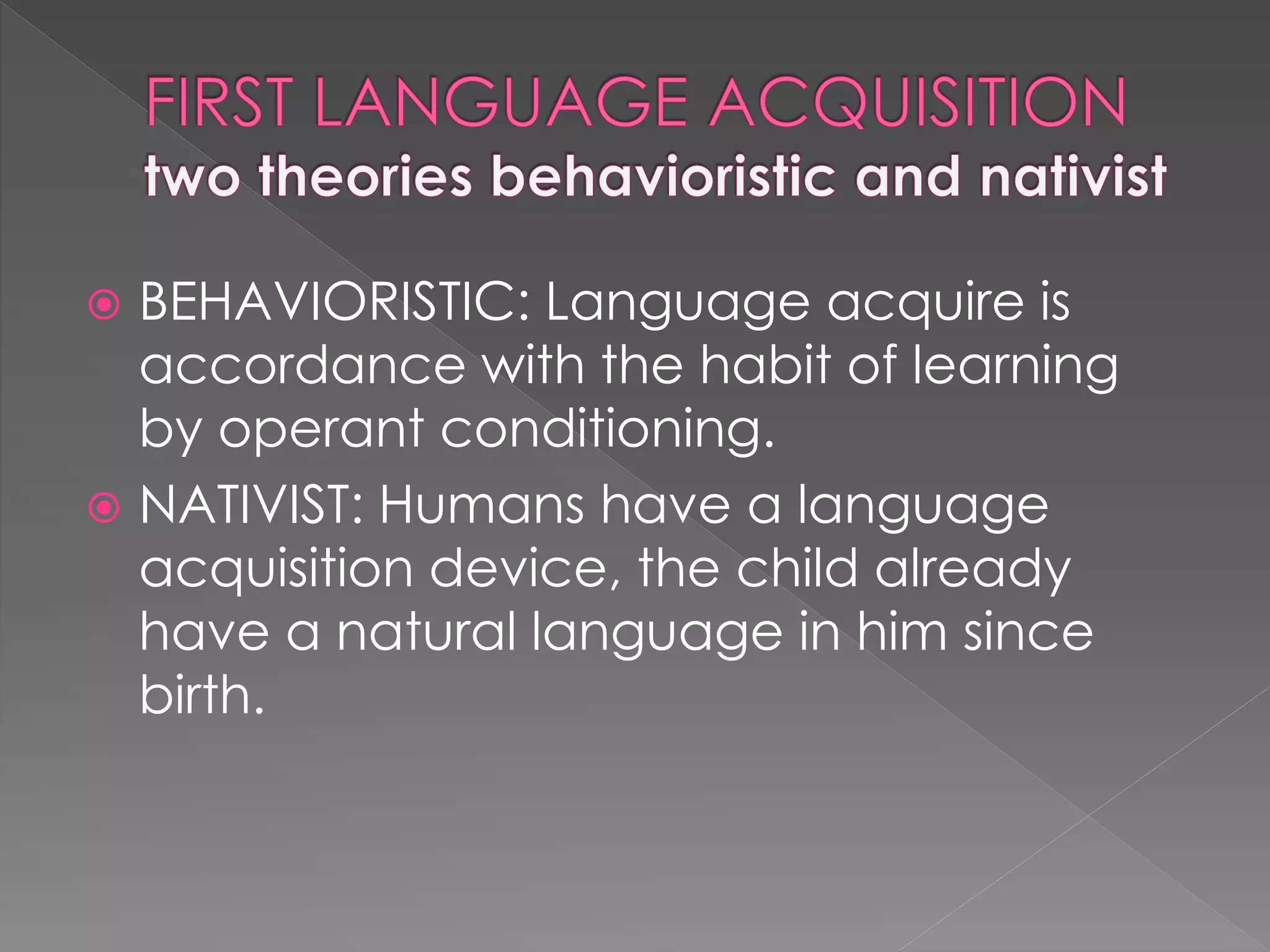  BEHAVIORISTIC: Language acquire is
accordance with the habit of learning
by operant conditioning.
 NATIVIST: Humans have a language
acquisition device, the child already
have a natural language in him since
birth.
 