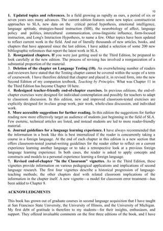 10 
1. Updated topics and references. In a field growing as rapidly as ours, a period of six or 
seven years sees many advances. The current edition features some new topics: constructivist 
approaches to SLA, new data on the critical period hypothesis, emotional intelligence, 
language aptitude, strategies-based instruction (SBI), the neurobiology of affect, language 
policy and politics, intercultural communication, cross-linguistic influence, form-focused 
instruction, and Long's Interaction Hypothesis, to name a few. Other topics have been updated 
to reflect current work in the field. And out of literally thousands of new articles, books, and 
chapters that have appeared since the last edition, I have added a selection of some 200 new 
bibliographic references that report the latest work in SLA. 
2. Reorganized chapters. If you were just getting used to the Third Edition, be prepared to 
look carefully at the new edition. The process of revising has involved a reorganization of a 
substantial proportion of the material. 
3. Deletion of the chapter on Language Testing (10). An overwhelming number of readers 
and reviewers have stated that the Testing chapter cannot be covered within the scope of a term 
of coursework. I have therefore deleted that chapter and placed it, in revised form, into the new 
Second Edition of my companion textbook, Teaching by Principles. What was Chapter 11 in 
the Third Edition has become Chapter 10 here. 
4. Redesigned teacher-friendly end-of-chapter exercises. In previous editions, the end-of-chapter 
exercises were designed for individual contemplation and possibly for teachers to adapt 
to classroom discussion. In this edition, new and improved classroom-tested exercises are 
explicitly designed for in-class group work, pair work, whole-class discussion, and individual 
work. 
5. More accessible suggestions for further reading. In this edition the suggestions for further 
reading now more effectively target an audience of students just beginning in the field of SLA. 
Few esoteric, technical articles are listed, and instead students are led to more reader-friendly 
material. 
6. Journal guidelines for a language learning experience. I have always recommended that 
the information in a book like this is best internalized if the reader is concurrently taking a 
course in a foreign language. At the end of each chapter in this edition is a new section that 
offers classroom-tested journal-writing guidelines for the reader either to reflect on a current 
experience learning another language or to take a retrospective look at a previous foreign 
language learning experience. In both cases, the reader is asked to apply concepts and 
constructs and models to a personal experience learning a foreign language. 
7. Revised end-of-chapter "In the Classroom" vignettes. As in the Third Edition, these 
vignettes provide information on various pedagogical applications and implications of second 
language research. The first four vignettes describe a historical progression of language-teaching 
methods; the other chapters deal with related classroom implications of the 
information in the chapter itself. A new vignette—a model for classroom error treatment—has 
been added to Chapter 8. 
ACKNOWLEDGMENTS 
This book has grown out of graduate courses in second language acquisition that I have taught 
at San Francisco State University, the University of Illinois, and the University of Michigan. 
My first debt of gratitude is therefore to my students—for their insights, enthusiasm, and 
support. They offered invaluable comments on the first three editions of the book, and I have 
 