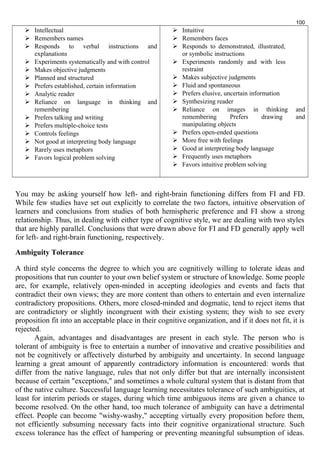  Intellectual 
 Remembers names 
 Responds to verbal instructions and 
explanations 
 Experiments systematically and with control 
 Makes objective judgments 
 Planned and structured 
 Prefers established, certain information 
 Analytic reader 
 Reliance on language in thinking and 
remembering 
 Prefers talking and writing 
 Prefers multiple-choice tests 
 Controls feelings 
 Not good at interpreting body language 
 Rarely uses metaphors 
 Favors logical problem solving 
 Intuitive 
 Remembers faces 
 Responds to demonstrated, illustrated, 
or symbolic instructions 
 Experiments randomly and with less 
restraint 
100 
 Makes subjective judgments 
 Fluid and spontaneous 
 Prefers elusive, uncertain information 
 Synthesizing reader 
 Reliance on images in thinking and 
remembering Prefers drawing and 
manipulating objects 
 Prefers open-ended questions 
 More free with feelings 
 Good at interpreting body language 
 Frequently uses metaphors 
 Favors intuitive problem solving 
You may be asking yourself how left- and right-brain functioning differs from FI and FD. 
While few studies have set out explicitly to correlate the two factors, intuitive observation of 
learners and conclusions from studies of both hemispheric preference and FI show a strong 
relationship. Thus, in dealing with either type of cognitive style, we are dealing with two styles 
that are highly parallel. Conclusions that were drawn above for FI and FD generally apply well 
for left- and right-brain functioning, respectively. 
Ambiguity Tolerance 
A third style concerns the degree to which you are cognitively willing to tolerate ideas and 
propositions that run counter to your own belief system or structure of knowledge. Some people 
are, for example, relatively open-minded in accepting ideologies and events and facts that 
contradict their own views; they are more content than others to entertain and even internalize 
contradictory propositions. Others, more closed-minded and dogmatic, tend to reject items that 
are contradictory or slightly incongruent with their existing system; they wish to see every 
proposition fit into an acceptable place in their cognitive organization, and if it does not fit, it is 
rejected. 
Again, advantages and disadvantages are present in each style. The person who is 
tolerant of ambiguity is free to entertain a number of innovative and creative possibilities and 
not be cognitively or affectively disturbed by ambiguity and uncertainty. In second language 
learning a great amount of apparently contradictory information is encountered: words that 
differ from the native language, rules that not only differ but that are internally inconsistent 
because of certain "exceptions," and sometimes a whole cultural system that is distant from that 
of the native culture. Successful language learning necessitates tolerance of such ambiguities, at 
least for interim periods or stages, during which time ambiguous items are given a chance to 
become resolved. On the other hand, too much tolerance of ambiguity can have a detrimental 
effect. People can become "wishy-washy," accepting virtually every proposition before them, 
not efficiently subsuming necessary facts into their cognitive organizational structure. Such 
excess tolerance has the effect of hampering or preventing meaningful subsumption of ideas. 
 