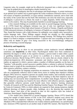 101 
Linguistic rules, for example, might not be effectively integrated into a whole system; rather, 
they may be gulped down in meaningless chunks learned by rote. 
Intolerance of ambiguity also has its advantages and disadvantages. A certain intolerance 
at an optimal level enables one to guard against the wishy-washiness referred to above, to close 
off avenues of hopeless possibilities, to reject entirely contradictory material, and to deal with 
the reality of the system that one has built. But intolerance can close the mind soon, especially 
if ambiguity is perceived as a threat; the result is a rigid, dogmatic, brittle mind that is too 
narrow to be creative. This may be particularly harmful in second language learning. 
A few research findings are available on this style in second language learning. Naiman 
et al. (1978) found that ambiguity tolerance was one of only two significant factors in 
predicting the success of their high school learners of French in Toronto. Chapelle and Roberts 
(1986) measured tolerance of ambiguity in learners of English as a second language in Illinois. 
They found that learners with a high tolerance for ambiguity were slightly more successful in 
certain language tasks. These findings suggest—though not strongly so—that ambiguity 
tolerance may be an important factor in second language learning. The findings have intuitive 
appeal. It is hard to imagine a compartmentalizer—a person who sees everything in black and 
white with no shades of gray—ever being successful in the overwhelmingly ambiguous 
process of learning a second language. 
Reflectivity and Impulsivity 
It is common for us to show in our personalities certain tendencies toward reflectivity 
sometimes and impulsivity at other times. Psychological studies have been conducted to 
determine the degree to which, in the cognitive domain, a person tends to make either a quick 
or gambling (impulsive) guess at an answer to a problem or a slower, more calculated 
(reflective) decision. David Ewing (1977) refers to two styles that are closely related to the 
reflectivity/impulsivity (R/I) dimension: systematic and intuitive styles. An intuitive style 
implies an approach in which a person makes a number of different gambles on the basis of 
"hunches," with possibly several successive gambles before a solution is achieved. Systematic 
thinkers tend to weigh all the considerations in a problem, work out all the loopholes, and then, 
after extensive reflection, venture a solution. 
The implications for language acquisition are numerous. It has been found that children 
who are conceptually reflective tend to make fewer errors in reading than impulsive children 
(Kagan 1965); however, impulsive persons are usually faster readers, and eventually master the 
"psycholinguistic guessing game" (Goodman 1970) of reading so that their impulsive style of 
reading may not necessarily deter comprehension. In another study (Kagan, Pearson & Welch 
1966), inductive reasoning was found to be more effective with reflective persons, suggesting 
that generally reflective persons could benefit more from inductive learning situations. 
Virtually all research on R/I has used the Matching Familiar Figures Test (Kagan 1965; revised 
by Cairns & Cammock 1989), in which subjects are required to find, among numerous slightly 
different drawings of figures (people, ships, buildings, etc.), the drawing that matches the 
criterion figure. And most of the research to date on this cognitive style has looked at 
American, monolingual, English-speaking children. 
A few studies have related R/I to second language learning. Doron (1973) found that 
among her sample of adult learners of ESL in the USA, reflective students were slower but 
more accurate than impulsive students in reading. In another study of adult ESL students, 
Abraham (1981) concluded that reflection was weakly related to performance on a proofreading 
task. Jamieson (1992) reported on yet another study of adult ESL learners. She found that "fast- 
 