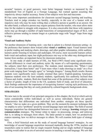 102 
accurate" learners, or good guessers, were better language learners as measured by the 
standardized Test of English as a Foreign Language, but warned against assuming that 
impulsivity always implies accuracy. Some of her subjects were fast and inaccurate. 
R/I has some important considerations for classroom second language learning and teaching. 
Teachers tend to judge mistakes too harshly, especially in the case of a learner with an 
impulsive style who may be more willing than a reflective person to gamble at an answer. On 
the other hand, a reflective person may require patience from the teacher, who must allow more 
time for the student to struggle with responses. It is also conceivable that those with impulsive 
styles may go through a number of rapid transitions of semigrammatical stages of SLA, with 
reflective persons tending to remain longer at a particular stage with "larger" leaps from stage 
to stage. 
Visual and Auditory Styles 
Yet another dimension of learning style—one that is salient in a formal classroom setting—is 
the preference that learners show toward either visual or auditory input. Visual learners tend 
to prefer reading and studying charts, drawings, and other graphic information, while auditory 
learners prefer listening to lectures and audiotapes. Of course, most successful learners utilize 
both visual and auditory input, but slight preferences one way or the other may distinguish one 
learner from another, an important factor for classroom instruction. 
In one study of adult learners of ESL, Joy Reid (1987) found some significant cross-cultural 
differences in visual and auditory styles. By means of a self-reporting questionnaire, 
the subjects rated their own preferences. The students rated statements like "When I read 
instructions, I learn them better" and "I learn more when I make drawings as study" on a five-point 
scale ranging from "strongly agree" to "strongly disagree." Among Reid's results: Korean 
students were significantly more visually oriented than native English-speaking Americans; 
Japanese students were the least auditory students, significantly less auditorily inclined than 
Chinese and Arabic students. Reid also found that some of the preferences of her subjects were 
a factor of gender, length of time in the US, academic field of study, and level of education. 
Such findings underscore the importance of recognizing learners' varying style preferences, but 
also of not assuming that they art easily predicted by cultural/linguistic backgrounds alone. 
STRATEGIES 
We now turn to the second of our principal categories in this chapter, the level at which activity 
varies considerably within individuals as well as across individuals. Styles are general 
characteristics that differentiate one individual from another; strategies are those specific 
"attacks " that we make on a given problem. They are the moment-by-moment techniques that 
we employ to solve "problems" posed by second language input and output. The field of second 
language acquisition has distinguished between two types of strategy: learning strategies and 
communication strategies. The former relate to input—to processing, storage, and retrieval, 
that is, to taking in messages from others. The latter pertain to output, how we productively 
express meaning, how we deliver messages to others. We will examine both types of strategy 
here. 
First, a brief historical note on the study of second language learners' strategies. As our 
knowledge of second language acquisition increased markedly during the 1970s, teachers and 
researchers came to realize that no single research finding and no single method of language 
teaching would usher in an era of universal success in teaching a second language. We saw that 
 