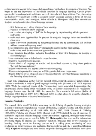 103 
certain learners seemed to be successful regardless of methods or techniques of teaching. We 
began to see the importance of individual variation in language learning. Certain people 
appeared to be endowed with abilities to succeed; others lacked those abilities. This observation 
led Rubin (1975) and Stern (1975) to describe "good" language learners in terms of personal 
characteristics, styles, and strategies. Rubin (Rubin & Thompson 1982) later summarized 
fourteen such characteristics. Good language learners 
1. find their own way, taking charge of their learning. 
2. organize information about language. 
3. are creative, developing a "feel" for the language by experimenting with its grammar 
and words. 
4.make their own opportunities for practice in using the language inside and outside the 
classroom. 
5. learn to live with uncertainty by not getting flustered and by continuing to talk or listen 
without understanding every word. 
6. use mnemonics and other memory strategies to recall what has been learned. 
7.make errors work for them and not against them. 
8. use linguistic knowledge, including knowledge of their first language, in learning a 
second language. 
9. use contextual cues to help them in comprehension. 
10.learn to make intelligent guesses. 
11.learn chunks of language as wholes and formalized routines to help them perform 
"beyond their competence." 
12.learn certain tricks that help to keep conversations going. 
13.learn certain production strategies to fill in gaps in their own competence. 
14.learn different styles of speech and writing and learn to vary their language according to 
the formality of the situation. 
Such lists, speculative as they were in the mid-1970s, inspired a group of collaborators in 
Toronto to undertake a study of good language learning traits (Naiman et al. 1978, reprinted 
1996). While the empirical results of the Toronto study were somewhat disappointing, they 
nevertheless spurred many other researchers to try to identify characteristics of “successful” 
language learners (see Stevick 1989, for example). Such research led others (Rubin & 
Thompson 1982; Brown 1989, 1991; Marshall 1989) to offer advice to would-be students of 
foreign language on how to become better learners. 
Learning Strategies 
The research of the mid-1970s led to some very careful defining of specific learning strategies. 
In some of the most comprehensive research of this kind, Michael O'Malley and Anna Chamot 
and colleagues (O'Malley et al 1983,1985a, 1985b, 1987, 1989; Chamot & O'Malley 
1986,1987; O'Malley and Chamot 1990; Chamot et al. 1999) studied the use of strategies by 
learners of English as a second language in the United States. Typically, strategies were divided 
into three main categories, as noted in Table 5.2. Metacognitive is a term used in information-processing 
theory to indicate an "executive" function, strategies that involve planning for 
learning, thinking about the learning process as it is taking place, monitoring of one's 
production or comprehension, and evaluating learning after an activity is completed (Purpura 
1997). Cognitive strategies are more limited to specific learning tasks and involve more direct 
 