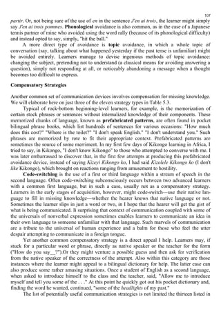 107 
partir. Or, not being sure of the use of en in the sentence J'en ai trois, the learner might simply 
say J'en ai trois pommes. Phonological avoidance is also common, as in the case of a Japanese 
tennis partner of mine who avoided using the word rally (because of its phonological difficulty) 
and instead opted to say, simply, "hit the ball." 
A more direct type of avoidance is topic avoidance, in which a whole topic of 
conversation (say, talking about what happened yesterday if the past tense is unfamiliar) might 
be avoided entirely. Learners manage to devise ingenious methods of topic avoidance: 
changing the subject, pretending not to understand (a classical means for avoiding answering a 
question), simply not responding at all, or noticeably abandoning a message when a thought 
becomes too difficult to express. 
Compensatory Strategies 
Another common set of communication devices involves compensation for missing knowledge. 
We will elaborate here on just three of the eleven strategy types in Table 5.3. 
Typical of rock-bottom beginning-level learners, for example, is the memorization of 
certain stock phrases or sentences without internalized knowledge of their components. These 
memorized chunks of language, known as prefabricated patterns, are often found in pocket 
bilingual phrase books, which list hundreds of sentences for various occasions: "How much 
does this cost?" "Where is the toilet?" "I don't speak English." "I don't understand you." Such 
phrases are memorized by rote to fit their appropriate context. Prefabricated patterns are 
sometimes the source of some merriment. In my first few days of Kikongo learning in Africa, I 
tried to say, in Kikongo, "I don't know Kikongo" to those who attempted to converse with me. I 
was later embarrassed to discover that, in the first few attempts at producing this prefabricated 
avoidance device, instead of saying Kizeyi Kikongo ko, I had said Kizolele Kikongo ko (I don't 
like Kikongo), which brought on reactions ranging from amusement to hostility. 
Code-switching is the use of a first or third language within a stream of speech in the 
second language. Often code-switching subconsciously occurs between two advanced learners 
with a common first language, but in such a case, usually not as a compensatory strategy. 
Learners in the early stages of acquisition, however, might code-switch—use their native lan-guage 
to fill in missing knowledge—whether the hearer knows that native language or not. 
Sometimes the learner slips in just a word or two, in I hope that the hearer will get the gist of 
what is being communicated. Ii surprising that context of communication coupled with some of 
the universals of nonverbal expression sometimes enables learners to communicate an idea in 
their own language to someone unfamiliar with that language. Such marvels of communication 
are a tribute to the universal of human experience and a balm for those who feel the utter 
despair attempting to communicate in a foreign tongue. 
Yet another common compensatory strategy is a direct appeal I help. Learners may, if 
stuck for a particular word or phrase, directly as native speaker or the teacher for the form 
("How do you say__?").Or they might venture a possible guess and then ask for verification 
from the native speaker of the correctness of the attempt. Also within this category are those 
instances where the learner might appeal to a bilingual dictionary for help. The latter case can 
also produce some rather amusing situations. Once a student of English as a second language, 
when asked to introduce himself to the class and the teacher, said, "Allow me to introduce 
myself and tell you some of the . . ." At this point he quickly got out his pocket dictionary and, 
finding the word he wanted, continued, "some of the headlights of my past." 
The list of potentially useful communication strategies is not limited the thirteen listed in 
 