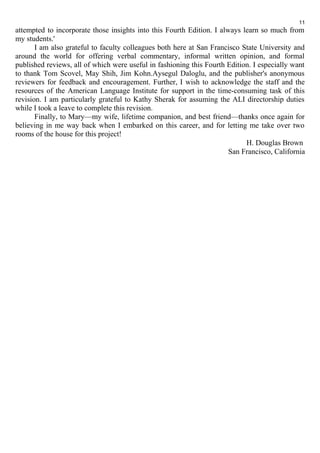 11 
attempted to incorporate those insights into this Fourth Edition. I always learn so much from 
my students.' 
I am also grateful to faculty colleagues both here at San Francisco State University and 
around the world for offering verbal commentary, informal written opinion, and formal 
published reviews, all of which were useful in fashioning this Fourth Edition. I especially want 
to thank Tom Scovel, May Shih, Jim Kohn.Aysegul Daloglu, and the publisher's anonymous 
reviewers for feedback and encouragement. Further, I wish to acknowledge the staff and the 
resources of the American Language Institute for support in the time-consuming task of this 
revision. I am particularly grateful to Kathy Sherak for assuming the ALI directorship duties 
while I took a leave to complete this revision. 
Finally, to Mary—my wife, lifetime companion, and best friend—thanks once again for 
believing in me way back when I embarked on this career, and for letting me take over two 
rooms of the house for this project! 
H. Douglas Brown 
San Francisco, California 
 