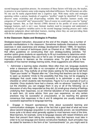 111 
second language acquisition process. An awareness of these factors will help you, the teacher, 
to perceive in your learners some wide-ranging individual differences. Not all learners are alike. 
No one can be neatly pigeon-holed into a cognitive type. With many styles and strategies 
operating within а person, hundreds of cognitive "profiles" might be identified! If we could 
discover some overriding and all-pervading variable that classifies learners neatly into 
categories of "successful" and "unsuccessful," then of course we could make a case for "typing" 
language learners. But, as Earl Stevick (1989) showed in his profile of seven successful 
language learners, such is not t case. Instead, teachers need to recognize and understand a 
multiplicity оf cognitive variables active in the second language learning process and t make 
appropriate judgments about individual learners, meeting where they are and providing them 
with the best possible opportunities for learning. 
In the Classroom: Styles and Strategies in Practice 
Strategies-based instruction, discussed at the end of the chapter, has a number of 
possible manifestations in the classroom. Sometimes textbooks themselves include 
exercises in style awareness and strategy development (Brown 1998). Or teachers 
might consult a manual of techniques (such as Chamot et al. 1999, Oxford 1990a) 
that offers guidelines on constructing their own strategy-building activities. Yet 
another option gives students an opportunity to fill out inventories to determine which 
of many possible strategies they use or fail to use. Or teachers might simply provide 
impromptu advice to learners as the occasions arise. To give you just a few 
examples of how learner strategy training works, three suggestions are offered here. 
1. Administer a learning styles checklist. More often than not, language students 
enter a classroom with little or no conception of what good language learning 
strategies are. They dutifully sit at their desks waiting for the teacher to tell them 
"Open your books" or "Repeat after me." One thing that teachers can do to begin 
to open up students' minds to the possibility that they may not be engaging in 
strategies that could make them successful is to administer a very simple 
checklist on which students rate themselves. Figure 5.2 is an example of such a 
checklist. Once students have had a chance, with no advance "coaching," to fill 
out the checklist, you can engage them in any or all of the following: (a) a 
discussion of why they responded as they did, (b) small-group sharing of feelings 
underlying their responses, (c) an informal tabulation of how people responded 
to each item, (d) some advice, from your own experience, on why certain 
practices may be successful or unsuccessful, or (e) reaching the general 
consensus that responses in the A and В categories are usually indicative of 
successful approaches to language learning. 
2. Engage in frequent spontaneous hints about successful learning and 
communication strategies. In spite of the fact that a good deal of what we know 
about second language acquisition is not unequivocally proven, we nevertheless 
know quite a lot about what generally applies to most learners most of the time. 
Most learners, for example, come to language classes with raised inhibitions and 
fears that prevent them taking the necessary risks that learners must take in 
order to try out language and receive constructive feedback. Such principles may 
be stated for learners in the form of ten "commandments" (or, you might want to 
 