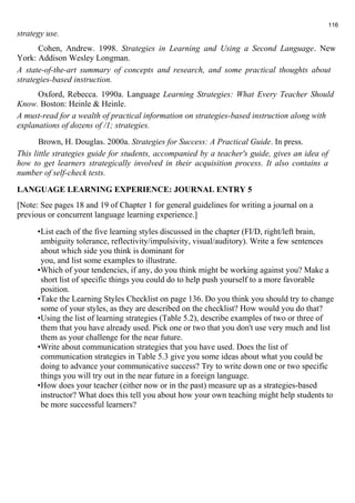 strategy use. 
116 
Cohen, Andrew. 1998. Strategies in Learning and Using a Second Language. New 
York: Addison Wesley Longman. 
A state-of-the-art summary of concepts and research, and some practical thoughts about 
strategies-based instruction. 
Oxford, Rebecca. 1990a. Language Learning Strategies: What Every Teacher Should 
Know. Boston: Heinle & Heinle. 
A must-read for a wealth of practical information on strategies-based instruction along with 
explanations of dozens of /1; strategies. 
Brown, H. Douglas. 2000a. Strategies for Success: A Practical Guide. In press. 
This little strategies guide for students, accompanied by a teacher's guide, gives an idea of 
how to get learners strategically involved in their acquisition process. It also contains a 
number of self-check tests. 
LANGUAGE LEARNING EXPERIENCE: JOURNAL ENTRY 5 
[Note: See pages 18 and 19 of Chapter 1 for general guidelines for writing a journal on a 
previous or concurrent language learning experience.] 
•List each of the five learning styles discussed in the chapter (FI/D, right/left brain, 
ambiguity tolerance, reflectivity/impulsivity, visual/auditory). Write a few sentences 
about which side you think is dominant for 
you, and list some examples to illustrate. 
•Which of your tendencies, if any, do you think might be working against you? Make a 
short list of specific things you could do to help push yourself to a more favorable 
position. 
•Take the Learning Styles Checklist on page 136. Do you think you should try to change 
some of your styles, as they are described on the checklist? How would you do that? 
•Using the list of learning strategies (Table 5.2), describe examples of two or three of 
them that you have already used. Pick one or two that you don't use very much and list 
them as your challenge for the near future. 
•Write about communication strategies that you have used. Does the list of 
communication strategies in Table 5.3 give you some ideas about what you could be 
doing to advance your communicative success? Try to write down one or two specific 
things you will try out in the near future in a foreign language. 
•How does your teacher (either now or in the past) measure up as a strategies-based 
instructor? What does this tell you about how your own teaching might help students to 
be more successful learners? 
 