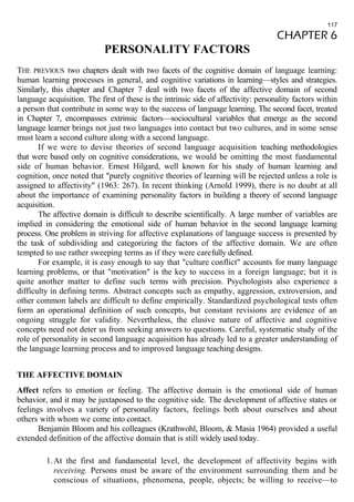 117 
CHAPTER 6 
PERSONALITY FACTORS 
THE PREVIOUS two chapters dealt with two facets of the cognitive domain of language learning: 
human learning processes in general, and cognitive variations in learning—styles and strategies. 
Similarly, this chapter and Chapter 7 deal with two facets of the affective domain of second 
language acquisition. The first of these is the intrinsic side of affectivity: personality factors within 
a person that contribute in some way to the success of language learning. The second facet, treated 
in Chapter 7, encompasses extrinsic factors—sociocultural variables that emerge as the second 
language learner brings not just two languages into contact but two cultures, and in some sense 
must learn a second culture along with a second language. 
If we were to devise theories of second language acquisition teaching methodologies 
that were based only on cognitive considerations, we would be omitting the most fundamental 
side of human behavior. Ernest Hilgard, well known for his study of human learning and 
cognition, once noted that "purely cognitive theories of learning will be rejected unless a role is 
assigned to affectivity" (1963: 267). In recent thinking (Arnold 1999), there is no doubt at all 
about the importance of examining personality factors in building a theory of second language 
acquisition. 
The affective domain is difficult to describe scientifically. A large number of variables are 
implied in considering the emotional side of human behavior in the second language learning 
process. One problem in striving for affective explanations of language success is presented by 
the task of subdividing and categorizing the factors of the affective domain. We are often 
tempted to use rather sweeping terms as if they were carefully defined. 
For example, it is easy enough to say that "culture conflict" accounts for many language 
learning problems, or that "motivation" is the key to success in a foreign language; but it is 
quite another matter to define such terms with precision. Psychologists also experience a 
difficulty in defining terms. Abstract concepts such as empathy, aggression, extroversion, and 
other common labels are difficult to define empirically. Standardized psychological tests often 
form an operational definition of such concepts, but constant revisions are evidence of an 
ongoing struggle for validity. Nevertheless, the elusive nature of affective and cognitive 
concepts need not deter us from seeking answers to questions. Careful, systematic study of the 
role of personality in second language acquisition has already led to a greater understanding of 
the language learning process and to improved language teaching designs. 
THE AFFECTIVE DOMAIN 
Affect refers to emotion or feeling. The affective domain is the emotional side of human 
behavior, and it may be juxtaposed to the cognitive side. The development of affective states or 
feelings involves a variety of personality factors, feelings both about ourselves and about 
others with whom we come into contact. 
Benjamin Bloom and his colleagues (Krathwohl, Bloom, & Masia 1964) provided a useful 
extended definition of the affective domain that is still widely used today. 
1.At the first and fundamental level, the development of affectivity begins with 
receiving. Persons must be aware of the environment surrounding them and be 
conscious of situations, phenomena, people, objects; be willing to receive—to 
 