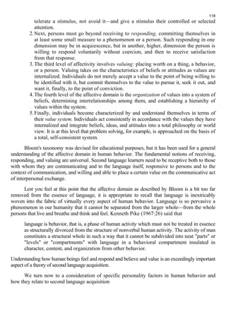 tolerate a stimulus, not avoid it—and give a stimulus their controlled or selected 
attention. 
2.Next, persons must go beyond receiving to responding, committing themselves in 
at least some small measure to a phenomenon or a person. Such responding in one 
dimension may be in acquiescence, but in another, higher, dimension the person is 
willing to respond voluntarily without coercion, and then to receive satisfaction 
from that response. 
3.The third level of affectivity involves valuing: placing worth on a thing, a behavior, 
or a person. Valuing takes on the characteristics of beliefs or attitudes as values are 
internalized. Individuals do not merely accept a value to the point of being willing to 
be identified with it, but commit themselves to the value to pursue it, seek it out, and 
want it, finally, to the point of conviction. 
4.The fourth level of the affective domain is the organization of values into a system of 
beliefs, determining interrelationships among them, and establishing a hierarchy of 
values within the system. 
5.Finally, individuals become characterized by and understand themselves in terms of 
their value system. Individuals act consistently in accordance with the values they have 
internalized and integrate beliefs, ideas, and attitudes into a total philosophy or world 
view. It is at this level that problem solving, for example, is approached on the basis of 
a total, self-consistent system. 
Bloom's taxonomy was devised for educational purposes, but it has been used for a general 
understanding of the affective domain in human behavior. The fundamental notions of receiving, 
responding, and valuing are universal. Second language learners need to be receptive both to those 
with whom they are communicating and to the language itself, responsive to persons and to the 
context of communication, and willing and able to place a certain value on the communicative act 
of interpersonal exchange. 
Lest you feel at this point that the affective domain as described by Bloom is a bit too far 
removed from the essence of language, it is appropriate to recall that language is inextricably 
woven into the fabric of virtually every aspect of human behavior. Language is so pervasive a 
phenomenon in our humanity that it cannot be separated from the larger whole—from the whole 
persons that live and breathe and think and feel. Kenneth Pike (1967:26) said that 
language is behavior, that is, a phase of human activity which must not be treated in essence 
as structurally divorced from the structure of nonverbal human activity. The activity of man 
constitutes a structural whole in such a way that it cannot be subdivided into neat "parts" or 
"levels" or "compartments" with language in a behavioral compartment insulated in 
character, content, and organization from other behavior. 
Understanding how human beings feel and respond and believe and value is an exceedingly important 
aspect of a theory of second language acquisition. 
We turn now to a consideration of specific personality factors in human behavior and 
how they relate to second language acquisition 
118 
 
