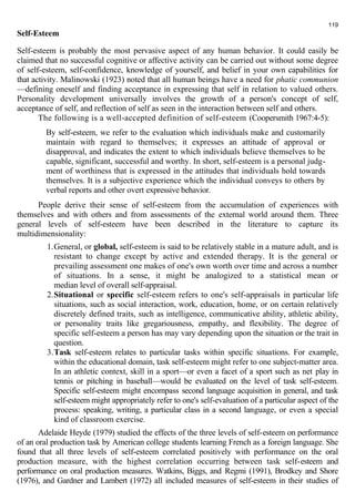 119 
Self-Esteem 
Self-esteem is probably the most pervasive aspect of any human behavior. It could easily be 
claimed that no successful cognitive or affective activity can be carried out without some degree 
of self-esteem, self-confidence, knowledge of yourself, and belief in your own capabilities for 
that activity. Malinowski (1923) noted that all human beings have a need for phatic communion 
—defining oneself and finding acceptance in expressing that self in relation to valued others. 
Personality development universally involves the growth of a person's concept of self, 
acceptance of self, and reflection of self as seen in the interaction between self and others. 
The following is a well-accepted definition of self-esteem (Coopersmith 1967:4-5): 
By self-esteem, we refer to the evaluation which individuals make and customarily 
maintain with regard to themselves; it expresses an attitude of approval or 
disapproval, and indicates the extent to which individuals believe themselves to be 
capable, significant, successful and worthy. In short, self-esteem is a personal judg-ment 
of worthiness that is expressed in the attitudes that individuals hold towards 
themselves. It is a subjective experience which the individual conveys to others by 
verbal reports and other overt expressive behavior. 
People derive their sense of self-esteem from the accumulation of experiences with 
themselves and with others and from assessments of the external world around them. Three 
general levels of self-esteem have been described in the literature to capture its 
multidimensionality: 
1.General, or global, self-esteem is said to be relatively stable in a mature adult, and is 
resistant to change except by active and extended therapy. It is the general or 
prevailing assessment one makes of one's own worth over time and across a number 
of situations. In a sense, it might be analogized to a statistical mean or 
median level of overall self-appraisal. 
2.Situational or specific self-esteem refers to one's self-appraisals in particular life 
situations, such as social interaction, work, education, home, or on certain relatively 
discretely defined traits, such as intelligence, communicative ability, athletic ability, 
or personality traits like gregariousness, empathy, and flexibility. The degree of 
specific self-esteem a person has may vary depending upon the situation or the trait in 
question. 
3.Task self-esteem relates to particular tasks within specific situations. For example, 
within the educational domain, task self-esteem might refer to one subject-matter area. 
In an athletic context, skill in a sport—or even a facet of a sport such as net play in 
tennis or pitching in baseball—would be evaluated on the level of task self-esteem. 
Specific self-esteem might encompass second language acquisition in general, and task 
self-esteem might appropriately refer to one's self-evaluation of a particular aspect of the 
process: speaking, writing, a particular class in a second language, or even a special 
kind of classroom exercise. 
Adelaide Heyde (1979) studied the effects of the three levels of self-esteem on performance 
of an oral production task by American college students learning French as a foreign language. She 
found that all three levels of self-esteem correlated positively with performance on the oral 
production measure, with the highest correlation occurring between task self-esteem and 
performance on oral production measures. Watkins, Biggs, and Regmi (1991), Brodkey and Shore 
(1976), and Gardner and Lambert (1972) all included measures of self-esteem in their studies of 
 