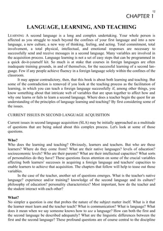 12 
CHAPTER 1 
LANGUAGE, LEARNING, AND TEACHING 
LEARNING A second language is a long and complex undertaking. Your whole person is 
affected as you struggle to reach beyond the confines of your first language and into a new 
language, a new culture, a new way of thinking, feeling, and acting. Total commitment, total 
involvement, a total physical, intellectual, and emotional responses are necessary to 
successfully send and receive messages in a second language. Many variables are involved in 
the acquisition process. Language learning is not a set of easy steps that can be programmed in 
a quick do-it-yourself kit. So much is at stake that courses in foreign languages are often 
inadequate training grounds, in and of themselves, for the successful learning of a second lan-guage. 
Few if any people achieve fluency in a foreign language solely within the confines of the 
classroom. 
It may appear contradictory, then, that this book is about both learning and teaching. But 
some of the contradiction is removed if you look at the teaching process as the facilitation of 
learning, in which you can teach a foreign language successfully if, among other things, you 
know something about that intricate web of variables that are spun together to affect how and 
why one learns or fails to learn a second language. Where does a teacher begin the quest for an 
understanding of the principles of language learning and teaching? By first considering some of 
the issues. 
CURRENT ISSUES IN SECOND LANGUAGE ACQUISITION 
Current issues in second language acquisition (SLA) may be initially approached as a multitude 
of questions that are being asked about this complex process. Let's look at some of those 
questions. 
Who? 
Who does the learning and teaching? Obviously, learners and teachers. But who are these 
learners? Where do they come from? What are their native languages? levels of education? 
socioeconomic levels? Who are their parents? What are their intellectual capacities? What sorts 
of personalities do they have? These questions focus attention on some of the crucial variables 
affecting both learners' successes in acquiring a foreign language and teachers' capacities to 
enable learners to achieve that acquisition. The chapters that follow will help to tease out those 
variables. 
In the case of the teacher, another set of questions emerges. What is the teacher's native 
language? experience and/or training? knowledge of the second language and its culture? 
philosophy of education? personality characteristics? Most important, how do the teacher and 
the student interact with each other? 
What? 
No simpler a question is one that probes the nature of the subject matter itself. What is it that 
the learner must learn and the teacher teach? What is communication? What is language? What 
does it mean when we say someone knows how to use a language? How can both the first and 
the second language be described adequately? What are the linguistic differences between the 
first and the second language? These profound questions are of course central to the discipline 
 