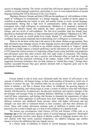 120 
success in language learning. The results revealed that self-esteem appears to be an important 
variable in second language acquisition, particularly in view of cross-cultural factors of second 
language learning that will be discussed in the next chapter. 
MacIntyre, Dornyei, Clement, and Noels (1998) saw the significance of self-confidence in their 
model of "willingness to communicate" in a foreign language. A number of factors appear to 
contribute to predisposing one learner to seek, and another learner to avoid, second language 
communication. Noting that a high level of communicative ability does not necessarily 
correspond with a high willingness to communicate, MacIntyre et al. proposed a number of 
cognitive and affective factors that underlie the latter: motivation, personality, intergroup 
climate, and two levels of self-confidence. The first level resembles what has already been 
described as situational self-esteem, or "state communicative self-confidence" (MacIntyre et al. 1998: 
547), and the second, an overall global level simply labeled “L2 self-confidence." Both self-confidence 
factors assume important roles in determining one's willingness to communicate. 
What we do not know at this time is the answer to the classic chicken-or-egg question: Does 
high self-esteem cause language success, or does language success cause high self-esteem? Clearly, 
both are interacting factors. It is difficult to say whether teachers should try to "improve" global 
self-esteem or simply improve a learner's proficiency and let self-esteem ok care of itself. Heyde 
(1979) found that certain sections of a beginning college French course had better oral production 
and self-esteem scores than other sections after only eight weeks of instruction. This finding 
suggests that teachers really can have a positive and influential effect on both the linguistic 
performance and the emotional well-being of the student. Andres (1999: 91) concurred and 
suggested classroom techniques that can help learners to "unfold their wings." Perhaps these 
teachers succeeded because they gave optimal attention both to linguistic goals and to the 
personhood of their students. 
Inhibition 
Closely related to and in some cases subsumed under the notion of self-esteem is the 
concept of inhibition. All human beings, in their understanding of themselves, build sets of 
defenses to protect the ego. The newborn baby has no concept of its own self; gradually it 
learns to identify a self that is distinct from others. In childhood, the growing degrees of 
awareness, responding, and valuing begin to create a system of affective traits that individuals 
identify with themselves. In adolescence, the physical, emotional, and cognitive changes of the 
pre-teenager and teenager bring on mounting defensive inhibitions to protect a fragile ego, to 
ward off ideas, experiences, and feelings that threaten to dismantle the organization of values 
and beliefs on which appraisals of self-esteem have been founded. The process of building 
defenses continues into adulthood. Some persons—those with higher self-esteem and ego 
strength—are more able to withstand threats to their existence, and thus their defenses are 
lower. Those with weaker self-esteem maintain walls of inhibition to protect what is self-perceived 
to be a weak or fragile ego, or a lack of self-confidence in a situation or task. 
The human ego encompasses what Guiora (1972a) and Ehrman (1996) refer to as 
language ego or the very personal, egoistic nature of second language acquisition. Meaningful 
language acquisition involves some degree of identity conflict as language learners take on a 
new identity with their newly acquired competence. An adaptive language ego enables 
learners to lower the inhibitions that may impede success. 
In a classic study of inhibition in relation to second language learning, Guiora, Beit- 
 