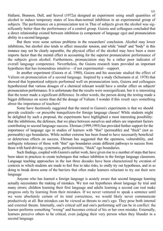 121 
Hallami, Brannon, Dull, and Scovel (1972a) designed an experiment using small quantities of 
alcohol to induce temporary states of less-than-normal inhibition in an experimental group of 
subjects. The performance on a pronunciation test in Thai of subjects given the alcohol was sig-nificantly 
better than the performance of a control group. Guiora and colleagues concluded that 
a direct relationship existed between inhibition (a component of language ego) and pronunciation 
ability in a second language. 
But there were some serious problems in the researchers' conclusion. Alcohol may lower 
inhibitions, but alcohol also tends to affect muscular tension, and while "mind" and "body" in this 
instance may not be clearly separable, the physical effect of the alcohol may have been a more 
imports factor than the mental effect in accounting for the superior pronunciation performance of 
the subjects given alcohol. Furthermore, pronunciation may be a rather poor indicator of 
overall language competence. Nevertheless, the Guiora research team provided an important 
hypothesis that has tremendous intuitive—if not experimental—support. 
In another experiment (Guiora et al. 1980), Guiora and his associate studied the effect of 
Valium on pronunciation of a second language. Inspired by a study (Schumann et al. 1978) that 
showed that hypnotized subjects performed well on pronunciation tests, Guiora and colleagues 
hypothesized that various dosages of a chemical relaxant would have a similar effect on subjects' 
pronunciation performance. It is unfortunate that the results were nonsignificant, but it is interesting 
that the tester made a significant difference. In other words, the person doing the testing made a 
bigger difference on scores than did the dosage of Valium. I wonder if this result says something 
about the importance of teachers! 
Some have facetiously suggested that the moral to Guiora's experiments is that we should 
provide cocktails—or prescribe tranquilizers-for foreign language classes! While students might 
be delighted by such a proposal, the experiments have highlighted a most interesting possibility: 
that the inhibitions, the defenses, that we place between ourselves and others are important factors 
contributing to second language success. Ehrman (1999,1993) has provided further support for the 
importance of language ego in studies of learners with "thin" (permeable) and "thick" (not as 
permeable) ego boundaries. While neither extreme has been found to have necessarily beneficial 
or deleterious effects on success, Ehrman has suggested that the openness, vulnerability, and 
ambiguity tolerance of those with "thin" ego boundaries create different pathways to success from 
those with hard-driving, systematic, perfectionistic, "thick" ego boundaries. 
Such findings, coupled with Guiora's earlier work, have given rise to a number of steps that have 
been taken in practices to create techniques that reduce inhibition in the foreign language classroom. 
Language teaching approaches in the last three decades have been characterized by creation of 
contexts in which students are made to feel free to take risks, to orally try out hypotheses, and in so 
doing to break down some of the barriers that often make learners reluctant to try out their new 
language 
Anyone who has learned a foreign language is acutely aware that second language learning 
actually necessitates the making of mistakes. We test out hypotheses about language by trial and 
many errors; children learning their first language and adults learning a second can real make 
progress only by learning from their mistakes. If we never ventured to speak a sentence until 
we were absolutely certain of its total correctness, we would likely never communicate 
productively at all. But mistakes can be viewed as threats to one's ego. They pose both internal 
and external threats. Internally, one's critical self and one's performing self can be in conflict: the 
learner performs something "wrong" and becomes critical of his or her own mistake. Externally, 
learners perceive others to be critical, even judging their very person when they blunder in a 
second language. 
 