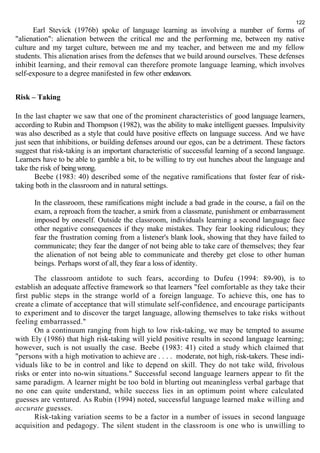 122 
Earl Stevick (1976b) spoke of language learning as involving a number of forms of 
"alienation": alienation between the critical me and the performing me, between my native 
culture and my target culture, between me and my teacher, and between me and my fellow 
students. This alienation arises from the defenses that we build around ourselves. These defenses 
inhibit learning, and their removal can therefore promote language learning, which involves 
self-exposure to a degree manifested in few other endeavors. 
Risk – Taking 
In the last chapter we saw that one of the prominent characteristics of good language learners, 
according to Rubin and Thompson (1982), was the ability to make intelligent guesses. Impulsivity 
was also described as a style that could have positive effects on language success. And we have 
just seen that inhibitions, or building defenses around our egos, can be a detriment. These factors 
suggest that risk-taking is an important characteristic of successful learning of a second language. 
Learners have to be able to gamble a bit, to be willing to try out hunches about the language and 
take the risk of being wrong. 
Beebe (1983: 40) described some of the negative ramifications that foster fear of risk-taking 
both in the classroom and in natural settings. 
In the classroom, these ramifications might include a bad grade in the course, a fail on the 
exam, a reproach from the teacher, a smirk from a classmate, punishment or embarrassment 
imposed by oneself. Outside the classroom, individuals learning a second language face 
other negative consequences if they make mistakes. They fear looking ridiculous; they 
fear the frustration coming from a listener's blank look, showing that they have failed to 
communicate; they fear the danger of not being able to take care of themselves; they fear 
the alienation of not being able to communicate and thereby get close to other human 
beings. Perhaps worst of all, they fear a loss of identity. 
The classroom antidote to such fears, according to Dufeu (1994: 89-90), is to 
establish an adequate affective framework so that learners "feel comfortable as they take their 
first public steps in the strange world of a foreign language. To achieve this, one has to 
create a climate of acceptance that will stimulate self-confidence, and encourage participants 
to experiment and to discover the target language, allowing themselves to take risks without 
feeling embarrassed." 
On a continuum ranging from high to low risk-taking, we may be tempted to assume 
with Ely (1986) that high risk-taking will yield positive results in second language learning; 
however, such is not usually the case. Beebe (1983: 41) cited a study which claimed that 
"persons with a high motivation to achieve are . . . . moderate, not high, risk-takers. These indi-viduals 
like to be in control and like to depend on skill. They do not take wild, frivolous 
risks or enter into no-win situations." Successful second language learners appear to fit the 
same paradigm. A learner might be too bold in blurting out meaningless verbal garbage that 
no one can quite understand, while success lies in an optimum point where calculated 
guesses are ventured. As Rubin (1994) noted, successful language learned make willing and 
accurate guesses. 
Risk-taking variation seems to be a factor in a number of issues in second language 
acquisition and pedagogy. The silent student in the classroom is one who is unwilling to 
 