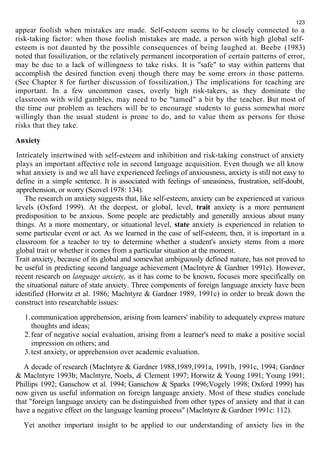 123 
appear foolish when mistakes are made. Self-esteem seems to be closely connected to a 
risk-taking factor: when those foolish mistakes are made, a person with high global self-esteem 
is not daunted by the possible consequences of being laughed at. Beebe (1983) 
noted that fossilization, or the relatively permanent incorporation of certain patterns of error, 
may be due to a lack of willingness to take risks. It is "safe" to stay within patterns that 
accomplish the desired function evenj though there may be some errors in those patterns. 
(See Chapter 8 for further discussion of fossilization.) The implications for teaching are 
important. In a few uncommon cases, overly high risk-takers, as they dominate the 
classroom with wild gambles, may need to be "tamed" a bit by the teacher. But most of 
the time our problem as teachers will be to encourage students to guess somewhat more 
willingly than the usual student is prone to do, and to value them as persons for those 
risks that they take. 
Anxiety 
Intricately intertwined with self-esteem and inhibition and risk-taking construct of anxiety 
plays an important affective role in second language acquisition. Even though we all know 
what anxiety is and we all have experienced feelings of anxiousness, anxiety is still not easy to 
define in a simple sentence. It is associated with feelings of uneasiness, frustration, self-doubt, 
apprehension, or worry (Scovel 1978: 134). 
The research on anxiety suggests that, like self-esteem, anxiety can be experienced at various 
levels (Oxford 1999). At the deepest, or global, level, trait anxiety is a more permanent 
predisposition to be anxious. Some people are predictably and generally anxious about many 
things. At a more momentary, or situational level, state anxiety is experienced in relation to 
some particular event or act. As we learned in the case of self-esteem, then, it is important in a 
classroom for a teacher to try to determine whether a student's anxiety stems from a more 
global trait or whether it comes from a particular situation at the moment. 
Trait anxiety, because of its global and somewhat ambiguously defined nature, has not proved to 
be useful in predicting second language achievement (Maclntyre & Gardner 1991c). However, 
recent research on language anxiety, as it has come to be known, focuses more specifically on 
the situational nature of state anxiety. Three components of foreign language anxiety have been 
identified (Horwitz et al. 1986; Maclntyre & Gardner 1989, 1991c) in order to break down the 
construct into researchable issues: 
1.communication apprehension, arising from learners' inability to adequately express mature 
thoughts and ideas; 
2.fear of negative social evaluation, arising from a learner's need to make a positive social 
impression on others; and 
3.test anxiety, or apprehension over academic evaluation. 
A decade of research (Maclntyre & Gardner 1988,1989,1991a, 1991b, 1991c, 1994; Gardner 
& Maclntyre 1993b; Maclntyre, Noels, & Clement 1997; Horwitz & Young 1991; Young 1991; 
Phillips 1992; Ganschow et al. 1994; Ganschow & Sparks 1996;Vogely 1998; Oxford 1999) has 
now given us useful information on foreign language anxiety. Most of these studies conclude 
that "foreign language anxiety can be distinguished from other types of anxiety and that it can 
have a negative effect on the language learning process" (Maclntyre & Gardner 1991c: 112). 
Yet another important insight to be applied to our understanding of anxiety lies in the 
 