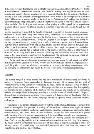 124 
distinction between debilitative and facilitative anxiety (Alpert and Haber I960, Scovel 1978), 
or what Oxford (1999) called "harmful" and "helpful" anxiety. We may be inclined to view' 
anxiety as a negative factor, something to be avoided at all costs. But the notion of facilitative 
anxiety is that some concern—some apprehension—over a task to be accomplished is a positive 
factor. Otherwise, a learner might be inclined to be "wishy-washy," lacking that facilitative 
tension that keeps one poised, alert, and just slightly unbalanced to the point that one cannot 
relax entirely. The feeling of nervousness before giving a public speech is, in experienced 
speakers, often a sign of facilitative anxiety, a symptom of just enough tension to get the job 
done. 
Several studies have suggested the benefit of facilitative anxiety in learning foreign languages 
(Ehrman & Oxford 1995,Young 1992, Horwitt 1990). In Bailey's (1983) study of competitiveness 
and anxiety in second language learning, facilitative anxiety was one of the keys to success, 
closely related to competitiveness. I noted in Chapter 4 that Rogers's humanistic theory of 
learning promotes low anxiety among learners and a nondefensive posture where learners do not 
feel they are in competition with one another. Bailey found in her self-analysis, however, that 
while competitiveness sometimes hindered her progress (for example, the pressure to outdo her 
peers sometimes caused her to retreat even to the point of skipping class), at other times it 
motivated her to study harder (as in the case of carrying out an intensive review of material in 
order to feel more at ease in oral work in the classroom). She explained the positive effects of 
competitiveness by means of the construct of facilitative anxiety. 
So the next time your language students are anxious, you would do well to ask yourself if 
that anxiety is truly debilitative. It could well be that a little nervous tension in the process is a 
good thing. Once again, we M that a construct has an optimal point along its continuum: both 
too much and too little anxiety may hinder the process of successful second language learning. 
Empathy 
The human being is a social animal, and the chief mechanism for maintaining the bonds of 
society is language. Some approaches to language teaching fail to accomplish the goal of 
communicativity in the learner by overlooking the social nature of language. While we tend to 
recognize importance of the social aspect of language, we also tend to oversimplify that aspect by 
not recognizing the complexity of the relation between language and society, or by considering 
socially oriented problems in language learning as a simple matter of "acculturation." Chapter 7 
demonstrates acculturation is no simple process, and it will become clear in this chapter that the 
social transactions that the second language learner is upon to make constitute complex 
endeavors. 
Transaction is the process of reaching out beyond the self to other and language is a major tool 
used to accomplish that process. A variety of transactional variables may apply to second 
language learning: imitation modeling, identification, empathy, extroversion, aggression, styles 
communication, and others. Two of these variables, chosen for their relevance to a global 
understanding of second language acquisition, will be treated here: empathy and extroversion. 
In common terminology, empathy is the process of "putting yourself into someone else's 
shoes," of reaching beyond the self to understand what another person is feeling. It is probably 
the major factor in the harmonious coexistence of individuals in society. Language is one of the 
primary means of empathizing, but nonverbal communication facilitates the process of 
empathizing and must not be overlooked. 
 