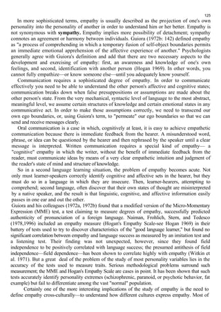 125 
In more sophisticated terms, empathy is usually described as the projection of one's own 
personality into the personality of another in order to understand him or her better. Empathy is 
not synonymous with sympathy. Empathy implies more possibility of detachment; sympathy 
connotes an agreement or harmony between individuals. Guiora (1972b: 142) defined empathy 
as "a process of comprehending in which a temporary fusion of self-object boundaries permits 
an immediate emotional apprehension of the affective experience of another." Psychologists 
generally agree with Guiora's definition and add that there are two necessary aspects to the 
development and exercising of empathy: first, an awareness and knowledge of one's own 
feelings, and second, identification with another person (Hogan 1969). In other words, you 
cannot fully empathize—or know someone else—until you adequately know yourself. 
Communication requires a sophisticated degree of empathy. In order to communicate 
effectively you need to be able to understand the other person's affective and cognitive states; 
communication breaks down when false presuppositions or assumptions are made about the 
other person's state. From the very mechanical, syntactic level of language to the most abstract, 
meaningful level, we assume certain structures of knowledge and certain emotional states in any 
communicative act. In order to make those assumptions correctly, we need to transcend our 
own ego boundaries, or, using Guiora's term, to "permeate" our ego boundaries so that we can 
send and receive messages clearly. 
Oral communication is a case in which, cognitively at least, it is easy to achieve empathetic 
communication because there is immediate feedback from the hearer. A misunderstood word, 
phrase, or idea can be questioned by the hearer and then rephrased by the speaker until a clear 
message is interpreted. Written communication requires a special kind of empathy— a 
"cognitive" empathy in which the writer, without the benefit of immediate feedback from the 
reader, must communicate ideas by means of a very clear empathetic intuition and judgment of 
the reader's state of mind and structure of knowledge. 
So in a second language learning situation, the problem of empathy becomes acute. Not 
only must learner-speakers correctly identify cognitive and affective sets in the hearer, but they 
must do so in a language in which they are insecure. Then, learner-hearers, attempting to 
comprehend; second language, often discover that their own states of thought are misinterpreted 
by a native speaker, and the result is that linguistic, cognitive, and affective information easily 
passes in one ear and out the other. 
Guiora and his colleagues (1972a, 1972b) found that a modified version of the Micro-Momentary 
Expression (MME) test, a test claiming to measure degrees of empathy, successfully predicted 
authenticity of pronunciation of a foreign language. Naiman, Frohlich, Stern, and Tedesco 
(1978,1996) included an empathy measure (Hogan's Empathy Scale-see Hogan 1969) in their 
battery of tests used to try to discover characteristics of the "good language learner," but found no 
significant correlation between empathy and language success as measured by an imitation test and 
a listening test. Their finding was not unexpected, however, since they found field 
independence to be positively correlated with language success; the presumed antithesis of field 
independence—field dependence—has been shown to correlate highly with empathy (Witkin et 
al. 1971). But a great deal of the problem of the study of most personality variables lies in the 
accuracy of the tests used to measure traits. Serious methodological problems surround such 
measurement; the MME and Hogan's Empathy Scale are cases in point. It has been shown that such 
tests accurately identify personality extremes (schizophrenic, paranoid, or psychotic behavior, fat 
example) but fail to differentiate among the vast "normal" population. 
Certainly one of the more interesting implications of the study of empathy is the need to 
define empathy cross-culturally—to understand how different cultures express empathy. Most of 
 