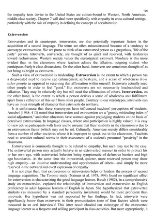 126 
the empathy tests devise in the United States are culture-bound to Western, North American, 
middle-class society. Chapter 7 will deal more specifically with empathy in cross-cultural settings, 
particularly with the role of empathy in defining the concept of acculturation. 
Extroversion 
Extroversion and its counterpart, introversion, are also potentially important factors in the 
acquisition of a second language. The terms are often misunderstood because of a tendency to 
stereotype extroversion. We are prone to think of an extroverted person as a gregarious, "life of the 
party” person. Introverts, conversely, are thought of as quiet and reserved, with tendencies 
toward reclusiveness. Western society values the stereotypical extrovert. Nowhere is this more 
evident than in the classroom where teachers admire the talkative, outgoing student who 
participates freely it class discussions. On the other hand, introverts are sometimes thought of as 
not being as bright as extroverts. 
Such a view of extroversion is misleading. Extroversion is the extent to which a person has 
a deep-seated need to receive ego enhancement, self-esteem, and a sense of wholeness from 
other people as opposed to receiving that affirmation within oneself. Extroverts actually need 
other people in order to feel "good." But extroverts are not necessarily loudmouthed and 
talkative. They may be relatively shy but still need the affirmation of others. Introversion, on 
the other hand, is the extent to which a person derives a sense of wholeness and fulfillment 
apart from a reflection of this self from other people. Contrary to our stereotypes, introverts can 
have an inner strength of character that extroverts do not have. 
It is unfortunate that these stereotypes have influenced teachers' perceptions of students. 
Ausubel (1968: 413) noted that introversion and extroversion are a "grossly misleading index of 
social adjustment," and other educators have warned against prejudging students on the basis of 
perceived extroversion. In language classes, where oral participation is highly valued, it is easy 
to view active participants with favor and to assume that their visibility in the classroom is due to 
an extroversion factor (which may not be so). Culturally, American society differs considerably 
from a number of other societies where it is improper to speak out in the classroom. Teachers 
need to consider cultural norms in their assessment of a student's presumed "passivity" in the 
classroom. 
Extroversion is commonly thought to be related to empathy, but such may not be the case. 
The extroverted person may actually behave in an extroverted manner in order to protect his 
or her own ego, with extroverted behavior being symptomatic of defensive barriers and high 
ego boundaries. At the same time the introverted, quieter, more reserved person may show 
high empathy—an intuitive understanding and apprehension of others—and simply be more 
reserved in the outward and overt expression of empathy. 
It is not clear then, that extroversion or introversion helps or hinders the process of second 
language acquisition. The Toronto study (Naiman et al. 1978,1996) found no significant effect 
for extroversion in characterizing the good language learner. Busch (1982), in a comprehensive 
study on extroversion, explored the relationship of introversion and extroversion to English 
proficiency in adult Japanese learners of English in Japan. She hypothesized that extroverted 
students (as measured by a standard personality inventory) would be more proficient than 
introverts. Her hypothesis was not supported by her findings. In fact, introverts were 
significantly better than extroverts in their pronunciation (one of four factors which were 
measured in an oral interview)! This latter result clouded our stereotype of the extroverted 
language learner as a frequent and willing participant in class activities. But more appropriately, it 
 