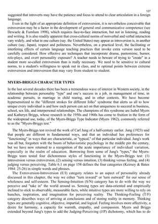 127 
suggested that introverts may have the patience and focus to attend to clear articulation in a foreign 
language. 
Even in the light of an appropriate definition of extroversion, it is nevertheless conceivable that 
extroversion may be a factor in the development of general oral communicative competence (see 
Dewaele & Furnlum 1998), which requires face-to-face interaction, but not in listening, reading 
and writing. It is also readily apparent that cross-cultural norms of nonverbal and verbal interaction 
vary widely, and what in one culture (say. the United States) may appear as introversion is, in another 
culture (say, Japan), respect and politeness. Nevertheless, on a practical level, the facilitating or 
interfering effects of certain language teaching practices that invoke extra version need to be 
carefully considered. How effective are techniques that incorporate drama, pantomime, humor, 
role-plays, and overt personality exposure? A teacher needs to beware of trying to "create" in a 
student more so-called extroversion than is really necessary. We need to be sensitive to cultural 
norms, to a student's willingness to speak out in class, and to optimal points between extreme 
extroversion and introversion that may vary from student to student. 
MYERS-BRIGGS CHARACTER TYPES 
In the last several decades there has been a tremendous wave of interest in Western society, in the 
relationship between personality "type" and one’s success in a job, in management of time, in 
academic pursuits, in marriage in child rearing, and in other contexts. We have become 
hypersensitized to the "different strokes for different folks" syndrome that alerts us all to how 
unique every individual is and how each person can act on that uniqueness to succeed in business, 
school, sex life, and interpersonal relationships. The champions of this syndrome are Isabel Myers 
and Katheryn Briggs, whose research in the 1950s and 1960s has come to fruition in the form of 
the widespread use, today, of the Myers-Briggs Type Indicator (Myers 1962), commonly referred 
to as the "Myers-Briggs test." 
The Myers-Briggs test revived the work of Carl Jung of a half-century earlier. Jung (1923) said 
that people are different in fundamental ways, and that an individual has preferences for 
"functioning" in ways that are characteristic, or "typical," of that particular individual. Jung's work 
was all but, forgotten with the boom of behavioristic psychology in the middle pin the century, 
but we have now returned to a recognition of the acute importance of individual variation, 
especially in the realm of education. Borrowing from some of Jung's "types," the Myers- 
Briggs team tested four dichotomous styles of functioning in the Myers-Briggs test: (1) 
introversion versus extroversion, (2) sensing versus intuition, (3) thinking versus feeling, and (4) 
judging versus perceiving. Table 6.1 on page 158 defines the four categories (Keirsey & Bates 
1984: 25-26) in simple words and phrases. 
The Extroversion-Introversion (E/I) category relates to an aspect of personality already 
discussed in this chapter, the way we either "turn inward" or 'turn outward" for our sense of 
wholeness and self-esteem. The Sensing-Intuition (S/N) category has to do with the way we 
perceive and "take in" the world around us. Sensing types are data-oriented and empirically 
inclined to stick to observable, measurable facts, while intuitive types are more willing to rely on 
hunches, inspiration, and imagination for perceiving reality. The Thinking-Feeling (T/F) 
category describes ways of arriving at conclusions and of storing reality in memory. Thinking 
types are generally cognitive, objective, impartial, and logical. Feeling involves more affectivity, a 
desire for harmony, a capacity for warmth, empathy, and compassion. Myers and Briggs 
extended beyond Jung's types to add the Judging-Perceiving (J/P) dichotomy, which has to do 
 