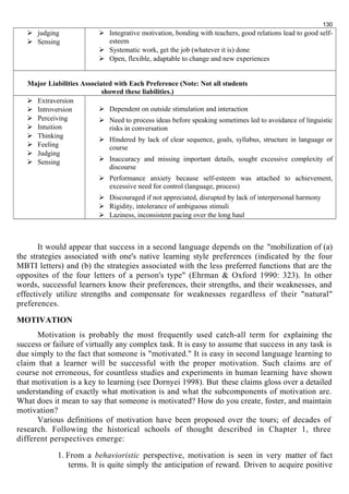  judging 
 Sensing 
130 
 Integrative motivation, bonding with teachers, good relations lead to good self-esteem 
 Systematic work, get the job (whatever it is) done 
 Open, flexible, adaptable to change and new experiences 
Major Liabilities Associated with Each Preference (Note: Not all students 
showed these liabilities.) 
 Extraversion 
 Introversion 
 Perceiving 
 Intuition 
 Thinking 
 Feeling 
 Judging 
 Sensing 
 Dependent on outside stimulation and interaction 
 Need to process ideas before speaking sometimes led to avoidance of linguistic 
risks in conversation 
 Hindered by lack of clear sequence, goals, syllabus, structure in language or 
course 
 Inaccuracy and missing important details, sought excessive complexity of 
discourse 
 Performance anxiety because self-esteem was attached to achievement, 
excessive need for control (language, process) 
 Discouraged if not appreciated, disrupted by lack of interpersonal harmony 
 Rigidity, intolerance of ambiguous stimuli 
 Laziness, inconsistent pacing over the long haul 
It would appear that success in a second language depends on the "mobilization of (a) 
the strategies associated with one's native learning style preferences (indicated by the four 
MBTI letters) and (b) the strategies associated with the less preferred functions that are the 
opposites of the four letters of a person's type" (Ehrman & Oxford 1990: 323). In other 
words, successful learners know their preferences, their strengths, and their weaknesses, and 
effectively utilize strengths and compensate for weaknesses regardless of their "natural" 
preferences. 
MOTIVATION 
Motivation is probably the most frequently used catch-all term for explaining the 
success or failure of virtually any complex task. It is easy to assume that success in any task is 
due simply to the fact that someone is "motivated." It is easy in second language learning to 
claim that a learner will be successful with the proper motivation. Such claims are of 
course not erroneous, for countless studies and experiments in human learning have shown 
that motivation is a key to learning (see Dornyei 1998). But these claims gloss over a detailed 
understanding of exactly what motivation is and what the subcomponents of motivation are. 
What does it mean to say that someone is motivated? How do you create, foster, and maintain 
motivation? 
Various definitions of motivation have been proposed over the tours; of decades of 
research. Following the historical schools of thought described in Chapter 1, three 
different perspectives emerge: 
1. From a behavioristic perspective, motivation is seen in very matter of fact 
terms. It is quite simply the anticipation of reward. Driven to acquire positive 
 