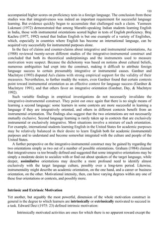 133 
accompanied higher scores on proficiency tests in a foreign language. The conclusion from these 
studies was that integrativeness was indeed an important requirement for successful language 
learning. But evidence quickly began to accumulate that challenged such a claim. Yasmeen 
Lukmani (1972) demonstrated that among Marathi-speaking Indian students learning English 
in India, those with instrumental orientations scored higher in tests of English proficiency. Braj 
Kachru (1977, 1992) noted that Indian English is but one example of a variety of Englishes, 
which, especially in countries where English has become an international language, can be 
acquired very successfully for instrumental purposes alone. 
In the face of claims and counter-claims about integrative and instrumental orientations, Au 
(1988) reviewed twenty-seven different studies of the integrative-instrumental construct and 
concluded that both its theoretical underpinnings and the instruments used to measure 
motivation were suspect. Because the dichotomy was based on notions about cultural beliefs, 
numerous ambiguities had crept into the construct, making it difficult to attribute foreign 
language success to certain presumably integrative or instrumental causes. Gardner and 
Maclntyre (1993) disputed Au's claims with strong empirical support for the validity of their 
measures. Nevertheless, to further muddy the waters, even Gardner found that certain contexts 
point toward instrumental orientation as an effective context for language success (Gardner & 
Maclntyre 1991), and that others favor an integrative orientation (Gardner, Day, & Maclntyre 
1992). 
Such variable findings in empirical investigations do not necessarily invalidate the 
integrative-instrumental construct. They point out once again that there is no single means of 
learning a second language: some learners in some contexts are more successful in learning a 
language if they are integratively oriented, and others in different contexts benefit from an 
instrumental orientation. The findings also suggest that the two orientations are not necessarily 
mutually exclusive. Second language learning is rarely taken up in contexts that are exclusively 
instrumental or exclusively integrative. Most situations involve a mixture of each orientation. 
For example, international students learning English in the United States for academic purposes 
may be relatively balanced in their desire to learn English both for academic (instrumental) 
purposes and to understand and become somewhat integrated with the culture and people of the 
United States. 
A further perspective on the integrative-instrumental construct may be gained by regarding the 
two orientations simply as two out of a number of possible orientations. Graham (1984) claimed 
that integrativeness та too broadly defined and suggested that some integrative orientations may be 
simply a moderate desire to socialize with or find out about speakers of the target language, while 
deeper, assimilative orientations may describe a more profound need to identify almost 
exclusively with the target language culture, possibly over a long-term period. Likewise, 
instrumentality might describe an academic orientation, on the one hand, and a career or business 
orientation, on the other. Motivational intensity, then, can have varying degrees within any one of 
these four orientations or contexts, and possibly more. 
Intrinsic and Extrinsic Motivation 
Yet another, but arguably the most powerful, dimension of the whole motivation construct in 
general is the degree to which learners are intrinsically or extrinsically motivated to succeed in 
a task. Edward Deci (1975: 23) defined intrinsic motivation: 
Intrinsically motivated activities are ones for which there is no apparent reward except the 
 