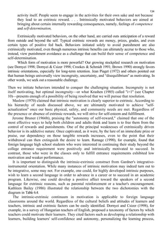 134 
activity itself. People seem to engage in the activities for their own sake and not because 
they lead to an extrinsic reward. . . . Intrinsically motivated behaviors are aimed at 
bringing about certain internally rewarding consequences, namely, feelings of competence 
and self-determination, 
Extrinsically motivated behaviors, on the other hand, are carried outs anticipation of a reward 
from outside and beyond the self. Typical extrinsic rewards are money, prizes, grades, and even 
certain types of positive fed back. Behaviors initiated solely to avoid punishment are also 
extrinsically motivated, even though numerous intrinsic benefits can ultimately accrue to those who, 
instead, view punishment avoidance as a challenge that can build their sense of competence and 
self-determination. 
Which form of motivation is more powerful? Our growing stockpiled research on motivation 
(see Dornyei 1998; Dornyei & Csizer 1998; Crookes & Schmidt 1991; Brown 1990) strongly favors 
intrinsic orientations, especially for long-term retention. Jean Piaget (1972) and others pointed out 
that human beings universally view incongruity, uncertainty, and “disequilibrium" as motivating. In 
other words, we seek out a reasonable challenge. 
Then we initiate behaviors intended to conquer the challenging situation. Incongruity is not 
itself motivating, but optimal incongruity—or what Krashen (1985) called "i+1" (see Chapter 
10)—presents enough of a possibility of being resolved that we will pursue that resolution. 
Maslow (1970) claimed that intrinsic motivation is clearly superior to extrinsic. According to 
his hierarchy of needs discussed above, we are ultimately motivated to achieve "self-actualization" 
once our basic physical, safety, and community needs are met. Regardless of 
the presence or absence of extrinsic rewards, we will strive for self-esteem and fulfillment. 
Jerome Bruner (1966b), praising the "autonomy of self-reward," claimed that one of the 
most effective ways to help both children and adults think and learn is to free them from the 
control of rewards and punishments. One of the principal weaknesses of extrinsically driven 
behavior is its addictive nature. Once captivated, as it were, by the lure of an immediate prize or 
praise, our dependency on those tangible rewards increases, even to the point that their 
withdrawal can then extinguish the desire to learn. Ramage (1990), for example, found that 
foreign language high school students who were interested in continuing their study beyond the 
college entrance requirement were positively and intrinsically motivated to succeed. In 
contrast, those who were in the classes only to fulfill entrance requirements exhibited low 
motivation and weaker performance. 
It is important to distinguish the intrinsic-extrinsic construct from Gardner's integrative-instrumental 
orientation. While many instances of intrinsic motivation may indeed turn out to 
be integrative, some may not. For example, one could, for highly developed intrinsic purposes, 
wish to learn a second language in order to advance in a career or to succeed in an academic 
program. Likewise, one could develop a positive affect toward the speakers of a second 
language for extrinsic reasons, such as parental reinforcement or a teacher's encouragement. 
Kathleen Bailey (1986) illustrated the relationship between the two dichotomies with the 
diagram in Table 6.4. 
The intrinsic-extrinsic continuum in motivation is applicable to foreign language 
classrooms around the world. Regardless of the cultural beliefs and attitudes of learners and 
teachers, intrinsic and extrinsic factors can be easily identified. Dornyei and Csizer (1998), for 
example, in a survey of Hungarian teachers of English, proposed a taxonomy of factors by which 
teachers could motivate their learners. They cited factors such as developing a relationship with 
learners, building learners' self-confidence and autonomy, personalizing the learning process, 
 