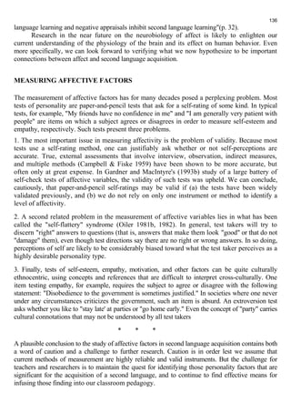 language learning and negative appraisals inhibit second language learning"(p. 32). 
136 
Research in the near future on the neurobiology of affect is likely to enlighten our 
current understanding of the physiology of the brain and its effect on human behavior. Even 
more specifically, we can look forward to verifying what we now hypothesize to be important 
connections between affect and second language acquisition. 
MEASURING AFFECTIVE FACTORS 
The measurement of affective factors has for many decades posed a perplexing problem. Most 
tests of personality are paper-and-pencil tests that ask for a self-rating of some kind. In typical 
tests, for example, "My friends have no confidence in me" and "I am generally very patient with 
people" are items on which a subject agrees or disagrees in order to measure self-esteem and 
empathy, respectively. Such tests present three problems. 
1. The most important issue in measuring affectivity is the problem of validity. Because most 
tests use a self-rating method, one can justifiably ask whether or not self-perceptions are 
accurate. True, external assessments that involve interview, observation, indirect measures, 
and multiple methods (Campbell & Fiske 1959) have been shown to be more accurate, but 
often only at great expense. In Gardner and MacIntyre's (1993b) study of a large battery of 
self-check tests of affective variables, the validity of such tests was upheld. We can conclude, 
cautiously, that paper-and-pencil self-ratings may be valid if (a) the tests have been widely 
validated previously, and (b) we do not rely on only one instrument or method to identify a 
level of affectivity. 
2. A second related problem in the measurement of affective variables lies in what has been 
called the "self-flattery" syndrome (Oiler 1981b, 1982). In general, test takers will try to 
discern "right" answers to questions (that is, answers that make them look "good" or that do not 
"damage" them), even though test directions say there are no right or wrong answers. In so doing, 
perceptions of self are likely to be considerably biased toward what the test taker perceives as a 
highly desirable personality type. 
3. Finally, tests of self-esteem, empathy, motivation, and other factors can be quite culturally 
ethnocentric, using concepts and references that are difficult to interpret cross-culturally. One 
item testing empathy, for example, requires the subject to agree or disagree with the following 
statement: "Disobedience to the government is sometimes justified." In societies where one never 
under any circumstances criticizes the government, such an item is absurd. An extroversion test 
asks whether you like to "stay late' at parties or "go home early." Even the concept of "party" carries 
cultural connotations that may not be understood by all test takers 
* * * 
A plausible conclusion to the study of affective factors in second language acquisition contains both 
a word of caution and a challenge to further research. Caution is in order lest we assume that 
current methods of measurement are highly reliable and valid instruments. But the challenge for 
teachers and researchers is to maintain the quest for identifying those personality factors that are 
significant for the acquisition of a second language, and to continue to find effective means for 
infusing those finding into our classroom pedagogy. 
 