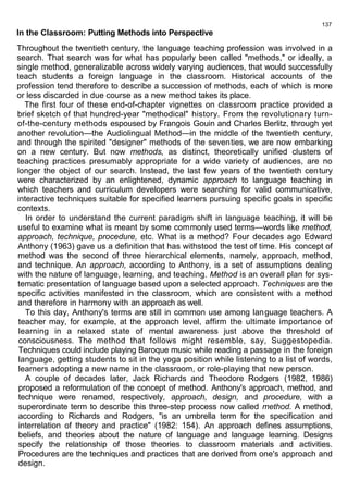 137 
In the Classroom: Putting Methods into Perspective 
Throughout the twentieth century, the language teaching profession was involved in a 
search. That search was for what has popularly been called "methods," or ideally, a 
single method, generalizable across widely varying audiences, that would successfully 
teach students a foreign language in the classroom. Historical accounts of the 
profession tend therefore to describe a succession of methods, each of which is more 
or less discarded in due course as a new method takes its place. 
The first four of these end-of-chapter vignettes on classroom practice provided a 
brief sketch of that hundred-year "methodical" history. From the revolutionary turn-of- 
the-century methods espoused by Frangois Gouin and Charles Berlitz, through yet 
another revolution—the Audiolingual Method—in the middle of the twentieth century, 
and through the spirited "designer" methods of the seventies, we are now embarking 
on a new century. But now methods, as distinct, theoretically unified clusters of 
teaching practices presumably appropriate for a wide variety of audiences, are no 
longer the object of our search. Instead, the last few years of the twentieth century 
were characterized by an enlightened, dynamic approach to language teaching in 
which teachers and curriculum developers were searching for valid communicative, 
interactive techniques suitable for specified learners pursuing specific goals in specific 
contexts. 
In order to understand the current paradigm shift in language teaching, it will be 
useful to examine what is meant by some commonly used terms—words like method, 
approach, technique, procedure, etc. What is a method? Four decades ago Edward 
Anthony (1963) gave us a definition that has withstood the test of time. His concept of 
method was the second of three hierarchical elements, namely, approach, method, 
and technique. An approach, according to Anthony, is a set of assumptions dealing 
with the nature of language, learning, and teaching. Method is an overall plan for sys-tematic 
presentation of language based upon a selected approach. Techniques are the 
specific activities manifested in the classroom, which are consistent with a method 
and therefore in harmony with an approach as well. 
To this day, Anthony's terms are still in common use among language teachers. A 
teacher may, for example, at the approach level, affirm the ultimate importance of 
learning in a relaxed state of mental awareness just above the threshold of 
consciousness. The method that follows might resemble, say, Suggestopedia. 
Techniques could include playing Baroque music while reading a passage in the foreign 
language, getting students to sit in the yoga position while listening to a list of words, 
learners adopting a new name in the classroom, or role-playing that new person. 
A couple of decades later, Jack Richards and Theodore Rodgers (1982, 1986) 
proposed a reformulation of the concept of method. Anthony's approach, method, and 
technique were renamed, respectively, approach, design, and procedure, with a 
superordinate term to describe this three-step process now called method. A method, 
according to Richards and Rodgers, "is an umbrella term for the specification and 
interrelation of theory and practice" (1982: 154). An approach defines assumptions, 
beliefs, and theories about the nature of language and language learning. Designs 
specify the relationship of those theories to classroom materials and activities. 
Procedures are the techniques and practices that are derived from one's approach and 
design. 
 
