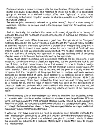 139 
Features include a primary concern with the specification of linguistic and subject-matter 
objectives, sequencing, and materials to meet the needs of a designated 
group of learners in a defined context. (The term "syllabus" is used more 
customarily in the United Kingdom to refer to what is referred to as a "curriculum" in 
the United States.) 
Technique (also commonly referred to by other terms)1: Any of a wide variety of 
exercises, activities, or devices used in the language classroom for realizing lesson 
objectives. 
And so, ironically, the methods that were such strong signposts of a century of 
language teaching are no longer of great consequence in marking our progress. How 
did that happen? 
In the 1970s and early 1980s, there was a good deal of hoopla about the "designer" 
methods described in the earlier vignettes. Even though they weren't widely adopted 
as standard methods, they were symbolic of a profession at least partially caught up in 
a mad scramble to invent a new method when the very concept of "method" was 
eroding under our feet. We didn't need a new method. We needed, instead, to get on 
with the business of unifying our approach to language teaching and of designing 
effective tasks and techniques that are informed by that approach. 
Today, those clearly identifiable and enterprising methods are an interesting, if not 
insightful, contribution to our professional repertoire, but few practitioners look to any 
one of them, or their predecessors, for a final answer on how to teach a foreign 
language. Method, as a unified, cohesive, finite set of design features, is now given only 
minor attention.2 The profession has at last reached the point of maturity where we 
recognize that the complexity of language learners in multiple worldwide contexts 
demands an eclectic blend of tasks, each tailored for a particular group of learners 
studying for particular purposes in a given amount of time. David Nunan (1991b: 228) 
summed it up nicely: "It has been realized that there never was and probably never will 
be a method for all, and the focus in recent years has been on the development of 
classroom tasks and activities which are consonant with what we know about second 
language acquisition, and which are also in keeping with the dynamics of the classroom 
itself." 
1. There is currently quite an intermingling of such terms as technique, task, procedure, activity, 
and exercise, often used in somewhat careless free variation across the profession. Of these 
terms, task has received the most concerted attention recently, viewed by such scholars as 
Peter Skehan (1998) as incorporating specific communicative and pedagogical principles. Tasks, 
according to Skehan and others, should be thought of as a special kind of technique, and in fact, 
may actually include more than one technique 
2 While we may have outgrown our need to search for such definable methods, the 
term "methodology" continues to be used, as it would in any other behavioral science, to 
refer to the systematic application of validated principles to practical contexts. It follows 
that you need not subscribe to a particular Method (with a capital M) in order to engage 
in a "methodology”. 
 