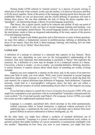 14 
Thomas Kuhn (1970) referred to "normal science" as a process of puzzle solving in 
which part of the task of the scientist, in this case the teacher, is to discover the pieces and then 
to fit the pieces together. Some of the pieces of the language learning puzzle have become well 
established. Others are not yet discovered, and the careful defining of questions will lead to 
finding those pieces. We can then undertake the task of fitting the pieces together into a 
"paradigm"—an interlocking design, a theory of second language acquisition. 
That theory, like a jigsaw puzzle, needs to be coherent and unified. If only one point of 
view is taken—if you look at only one facet of second language learning and teaching—you 
will derive an incomplete, partial theory. The second language teacher, with eyes wide open to 
the total picture, needs to form an integrated understanding of the many aspects of the process 
of second language learning. 
In order to begin to ask further questions and to find answers to some of those questions, 
we must first address a fundamental concern in problem-posing: defining or delimiting the 
focus of our inquiry. Since this book is about language, learning, and teaching, let's see what 
happens when we try to "define" those three terms. 
LANGUAGE 
A definition of a concept or construct is a statement that captures its key features. Those 
features may vary, depending on your own (or the lexicographer's) understanding of the 
construct. And, most important, that understanding is essentially a "theory" that explicates the 
construct. So, a definition of a term may be thought of as a condensed version of a theory. 
Conversely, a theory is simply—or not so simply—an extended definition. Defining, therefore, 
is serious business: it requires choices about which facets of something are worthy of being 
included. 
Suppose you were stopped by a reporter on the street, and, in the course of an interview 
about your field of study, you were asked: "Well, since you're interested in second language 
acquisition, please define language in a sentence or two." You would no doubt dig deep into 
your memory for a typical dictionary-type definition of language. Such definitions, if pursued 
seriously, could lead to a lexicographer's wild-goose chase, but they also can reflect a 
reasonably coherent synopsis of current understanding of just what it is that linguists are trying 
to study. 
If you had had a chance to consult the Concise Columbia Encyclopedia (1994: 479), you 
might have responded to your questioner with an oversimplified "systematic communication by 
vocal symbols." Or, if you had recently read Pinker's The Language Instinct (1994), you might 
have come up with a sophisticated statement such as: 
Language is a complex, specialized skill, which develops in the child spontaneously, 
without conscious effort or formal instruction, is deployed without awareness of its 
underlying logic, is qualitatively the same in every individual, and is distinct from more 
general abilities to process information or behave intelligently, (p. 18) 
On the other hand, you might have offered a synthesis of standard definitions out of 
introductory textbooks: "Language is a system of arbitrary conventionalized vocal, written, or 
gestural symbols that enable members of a given community to communicate intelligibly with 
one another." Depending on how fussy you were in your response, you might also have 
 