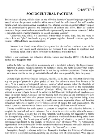 143 
CHAPTER 7 
SOCIOCULTURAL FACTORS 
THE PREVIOUS chapter, with its focus on the affective domain of second language acquisition, 
looked at how the personal variables within oneself and the reflection of that self to other 
people affect our communicative interaction. This chapter touches on another affective aspect 
of the communicative process: the intersection of culture and affect. How do learners 
overcome the personal and transactional barriers presented by two cultures in contact? What 
is the relationship of culture learning to second language learning? 
Culture is a way of life. It is the context within which we exist, think, feel, and relate to 
others. It is the "glue" that binds a group of people together. Several centuries ago, John 
Donne (1624) had this to say about culture: 
No man is an island, entire of itself; every man is a piece of the continent, a part of the 
main; ... any man's death diminishes me, because I am involved in mankind; and 
therefore never send to know for whom the bell tolls; it tolls for thee. 
Culture is our continent, our collective identity. Larson and Smalley (1972: 39) described 
culture as a "blueprint" that 
guides the behavior of people in a community and is incubated in family life. It governs our 
behavior in groups, makes us sensitive to matters of status, and helps us know what others 
expect of us and what will happen if we do not live up to their expectations. Culture helps 
us to know how far we can go as individuals and what our responsibility is to the group. 
Culture might also be defined as the ideas, customs, skills, arts, and tools that characterize 
a given group of people in a given period of time. But culture is more than the sum of its 
parts. "It is a system of integrated patterns, most of which remain below the threshold of 
consciousness, yet all of which govern human behavior just as surely as the manipulated 
strings of a puppet control its motions" (Condon 1973-4). The fact that no society exists 
without a culture reflects the need for culture to fulfill certain biological and psychological 
needs in human beings. Consider the bewildering host of confusing and contradictory facts 
and propositions and ideas that present themselves every day to any human being; some 
organization of these facts is necessary to provide some order to potential chaos, and therefore 
conceptual networks of reality evolve within a group of people for such organization. The 
mental constructs that enable us thus to survive are a way of life that we call "culture." 
Culture establishes for each person a context of cognitive and affec tive behavior, a 
template for personal and social existence. But we tend to perceive reality within the context 
of our own culture, a reality that we have "created," and therefore not necessarily a reality 
that is empirically defined. "The meaningful universe in which each human being exists is not 
a universal reality, but 'a category of reality' consisting of selectively organized features 
considered significant by the society in which he lives" (Condon 1973: 17). Although the 
opportunities for world travel in the last several decades have increased markedly, there is still 
a tendency for us to believe that our own reality is the "correct" perception. 
Perception, though, is always subjective. Perception involves the filtering of information 
even before it is stored in memory, resulting in a selective form of consciousness. What appears 
 