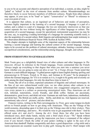 144 
to you to be an accurate and objective perception of an individual, a custom, an idea, might be 
"jaded" or "stilted" in the view of someone from another culture. Misunderstandings are 
therefore likely to occur between members of different cultures. People from other cultures 
may appear, in your eyes, to be "loud" or "quiet," "conservative" or "liberal" in reference to 
your own point of view. 
It is apparent that culture, as an ingrained set of behaviors and modes of perception, 
becomes highly important in the learning of a second language. A language is a part of a 
culture, and a culture is a part of a language; the two are intricately interwoven so that one 
cannot separate the two without losing the significance of either language or culture. The 
acquisition of a second language, except for specialized, instrumental acquisition (as may be 
the case, say, in acquiring a reading knowledge of a language for examining scientific texts), is 
also the acquisition of a second culture. Both linguists and anthropologists bear ample testimony to 
this observation (Robinson-Stuart & Nocon 1996; Scollon & Scollon 1995). 
This chapter attempts to highlight some of the important aspects of the relationship between 
learning a second language and learning the cultural context of the second language. Among 
topics to be covered arc the problem of cultural stereotypes, attitudes, learning a second culture, 
sociopolitical considerations, and the relationship among language, thought, and culture. 
FROM STEREOTYPES TO GENERALIZATIONS 
Mark Twain gave us a delightfully biased view of other cultures and other languages in The 
Innocents Abroad. In reference to the French language, Twain commented that the French 
"always tangle up everything to that degree that when you start into a sentence you never 
know whether you are going to come out alive or not." In A Tramp Abroad, Twain noted that 
German is a most difficult language: "A gifted person ought to learn English (barring spelling and 
pronouncing) in 30 hours, French in 30 days, and German in 30 years." So he proposed to 
reform the German language, for "if it is to remain as it is, it ought to be gently and reverently set 
aside among the dead languages, for only the dead have time to learn it." 
Twain, like all of us at times, expressed caricatures of linguistic and cultural stereotypes. In 
the bias of our own culture-bound world view, we too often picture other cultures in an 
oversimplified manner, lumping cultural differences into exaggerated categories, and then 
view every person in a culture as possessing stereotypical traits. Thus Americans are all 
rich, informal, materialistic, overly friendly, and drink coffee. Italians are passionate, 
demonstrative, great lovers, and drink red wine. Germans are stub born, industrious, methodical, 
and drink beer. The British are stuffy, polite, thrifty, and drink tea. And Japanese are reserved, 
unemotional, take a lot of pictures, and also drink tea. 
Francois Lierres, writing in the Paris newsmagazine Le Point, gave some tongue-in-cheek 
advice to French people on how to get along with Americans. "They are the Vikings of the 
world economy, descending upon it in their jets as the Vikings once did in their drakars. They 
have money, technology, and nerve…We would be wise to get acquainted with them." And he 
offered some do's and don't's. Among the do's: Greet them, but after you have been 
introduced once, don't shake hands, merely emit a brief cluck of joy—"Hi." Speak without 
emotion and with self-assurance, giving the impression you have a command of the subject 
even if you haven't. Check the collar of your jacket—nothing is uglier in the eyes of an 
American than dandruff. Radiate congeniality and show a good disposition—a big smile and a 
warm expression are essential. Learn how to play golf. Among the don't's: Don't tamper with 
 