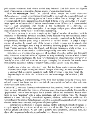 145 
your accent—Americans find French accents very romantic. And don't allow the slightest 
smell of perspiration to reach the offended nostrils of your American friends. 
How do stereotypes form? Our cultural milieu shapes our world view—our 
Weltanschauung—in such a way that reality is thought to be objectively perceived through our 
own cultural pattern and a differing perception is seen as either false or "strange" and is thus 
oversimplified. If people recognize and understand differing world views, they will usually 
adopt a positive and open-minded attitude toward cross-cultural differences. A closed-minded 
view of such differences often results in the maintenance of a stereotype—an 
oversimplification and blanket assumption. A stereotype assigns group characteristics to 
individuals purely on the basis of their cultural membership. 
The stereotype may be accurate in depicting the "typical" member of a culture, but it is 
inaccurate for describing a particular individual, simply because every person is unique and all 
of a person's behavioral characteristics cannot be accurately predicted on the basis of an 
overgeneralized median point along a continuum of cultural norms. To judge a single 
member of a culture by overall traits of the culture is both to prejudge and to misjudge that 
person. Worse, stereotypes have a way of potentially devaluing people from other cultures. 
Mark Twain's comments about the French and German languages, while written in a 
humorous vein and without malice, could be interpreted by some to be insulting. 
Sometimes our oversimplified concepts of members of another culture are downright 
false. Americans sometimes think of Japanese as being unfriendly because of their cultural 
norms of respect and politeness. The false view that members of another culture are "dirty" or 
"smelly"— with verbal and nonverbal messages conveying that view—in fact usually stems 
from different customs of bathing or olfactory norms. Muriel Saville-Troike noted that 
Middle-class whites may objectively note that the lower socio-economic classes 
frequently lack proper bathing facilities or changes of clothing, but may be surprised 
to discover that a common stereotype blacks hold of whites is that they "smell like 
dogs coming in out of the rain." Asians have a similar stereotype of Caucasians. (1976: 
51) 
While stereotyping, or overgeneralizing, people from other cultures should be avoided, cross-cultural 
research has shown that there are indeed characteristics of culture that make one 
culture different from another. 
Condon (1973) concluded from cross-cultural research that American, French, and Hispanic world 
views are quite different in their concepts of time and space. Americans tend to be dominated by a 
"psychomotor" view of time and space that is dynamic, diffuse, and nominalistic. French orien-tation 
is more "cognitive" with a static, centralized, and universalistic view. The Hispanic 
orientation is more "affectively" centered with a passive, relational, and intuitive world view. We 
will see later in this chapter that cultures can also differ according to degrees of collectivism, power 
distance, uncertainty avoidance, and gender role prescriptions. 
Both learners and teachers of a second language need to understand cultural differences, to 
recognize openly that people are not all the same beneath the skin. There are real differences 
between groups and cultures. We can learn to perceive those differences, appreciate them, and 
above all to respect and value the personhood of every human being. 
 